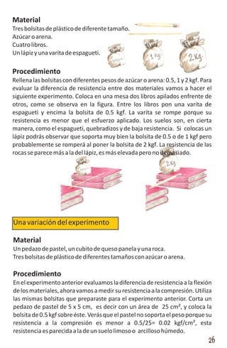 Material
Tres bolsitas de plástico de diferente tamaño.
Azúcar o arena.
Cuatro libros.
Un lápiz y una varita de espagueti.

Procedimiento
Rellena las bolsitas con diferentes pesos de azúcar o arena: 0.5, 1 y 2 kgf. Para
evaluar la diferencia de resistencia entre dos materiales vamos a hacer el
siguiente experimento. Coloca en una mesa dos libros apilados enfrente de
otros, como se observa en la figura. Entre los libros pon una varita de
espagueti y encima la bolsita de 0.5 kgf. La varita se rompe porque su
resistencia es menor que el esfuerzo aplicado. Los suelos son, en cierta
manera, como el espagueti, quebradizos y de baja resistencia. Si colocas un
lápiz podrás observar que soporta muy bien la bolsita de 0.5 o de 1 kgf pero
probablemente se romperá al poner la bolsita de 2 kgf. La resistencia de las
rocas se parece más a la del lápiz, es más elevada pero no demasiado.




Una variación del experimento

Material
Un pedazo de pastel, un cubito de queso panela y una roca.
Tres bolsitas de plástico de diferentes tamaños con azúcar o arena.

Procedimiento
En el experimento anterior evaluamos la diferencia de resistencia a la flexión
de los materiales, ahora vamos a medir su resistencia a la compresión. Utiliza
las mismas bolsitas que preparaste para el experimento anterior. Corta un
pedazo de pastel de 5 x 5 cm, es decir con un área de 25 cm², y coloca la
bolsita de 0.5 kgf sobre éste. Verás que el pastel no soporta el peso porque su
resistencia a la compresión es menor a 0.5/25= 0.02 kgf/cm², esta
resistencia es parecida a la de un suelo limoso o arcilloso húmedo.
                                                                               26
 