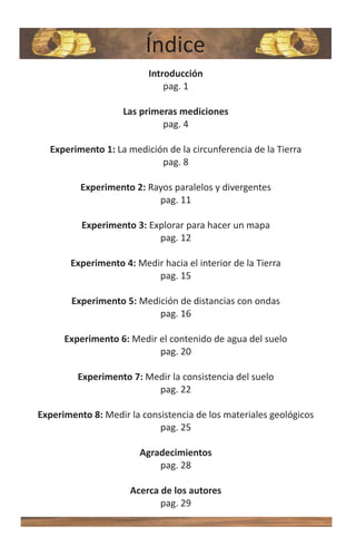 Índice
                          Introducción
                              pag. 1

                    Las primeras mediciones
                             pag. 4

  Experimento 1: La medición de la circunferencia de la Tierra
                           pag. 8

          Experimento 2: Rayos paralelos y divergentes
                           pag. 11

          Experimento 3: Explorar para hacer un mapa
                           pag. 12

       Experimento 4: Medir hacia el interior de la Tierra
                          pag. 15

       Experimento 5: Medición de distancias con ondas
                          pag. 16

      Experimento 6: Medir el contenido de agua del suelo
                           pag. 20

         Experimento 7: Medir la consistencia del suelo
                          pag. 22

Experimento 8: Medir la consistencia de los materiales geológicos
                            pag. 25

                        Agradecimientos
                            pag. 28

                     Acerca de los autores
                            pag. 29
 