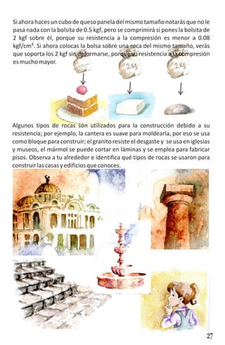 Si ahora haces un cubo de queso panela del mismo tamaño notarás que no le
pasa nada con la bolsita de 0.5 kgf, pero se comprimirá si pones la bolsita de
2 kgf sobre él, porque su resistencia a la compresión es menor a 0.08
kgf/cm². Si ahora colocas la bolsa sobre una roca del mismo tamaño, verás
que soporta los 2 kgf sin deformarse, porque su resistencia a la compresión
es mucho mayor.




Algunos tipos de rocas son utilizados para la construcción debido a su
resistencia; por ejemplo, la cantera es suave para moldearla, por eso se usa
como bloque para construir; el granito resiste el desgaste y se usa en iglesias
y museos, el mármol se puede cortar en láminas y se emplea para fabricar
pisos. Observa a tu alrededor e identifica qué tipos de rocas se usaron para
construir las casas y edificios que conoces.




                                                                             27
 
