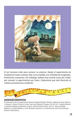 El ser humano mide para conocer su entorno. Desde el experimento de
Eratóstenes hasta nuestros días se ha medido una infinidad de longitudes,
fenómenos y procesos. Sin embargo, todavía hay muchas cosas por medir,
por conocer y experimentos por hacer. ¡Esperamos que este fascículo te
motive a encontrarlas y medirlas!




AGRADECIMIENTOS
El manuscrito fue revisado por los doctores Rafael Méndez Sánchez, Miguel de Icaza Herrera
y Susana A. Alaniz Álvarez, el Ing. Juan José Martínez Vásquez, los M. en C. Adriana Meyers
y Antonino Márquez Sarmiento, la prof. Alicia Serrano García, las Lic. Teresa Soledad
Medina y Carolina Muñoz y el Sr. Ricardo Carrizosa. La corrección de estilo fue hecha por
Héctor Curiel García.

                                                                                         28
 