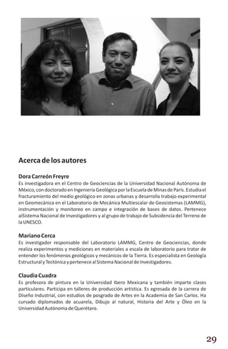Acerca de los autores
Dora Carreón Freyre
Es investigadora en el Centro de Geociencias de la Universidad Nacional Autónoma de
México, con doctorado en Ingeniería Geológica por la Escuela de Minas de París. Estudia el
fracturamiento del medio geológico en zonas urbanas y desarrolla trabajo experimental
en Geomecánica en el Laboratorio de Mecánica Multiescalar de Geosistemas (LAMMG),
instrumentación y monitoreo en campo e integración de bases de datos. Pertenece
alSistema Nacional de Investigadores y al grupo de trabajo de Subsidencia del Terreno de
la UNESCO.

Mariano Cerca
Es investigador responsable del Laboratorio LAMMG, Centro de Geociencias, donde
realiza experimentos y mediciones en materiales a escala de laboratorio para tratar de
entender los fenómenos geológicos y mecánicos de la Tierra. Es especialista en Geología
Estructural y Tectónica y pertenece al Sistema Nacional de Investigadores.

Claudia Cuadra
Es profesora de pintura en la Universidad Ibero Mexicana y también imparte clases
particulares. Participa en talleres de producción artística. Es egresada de la carrera de
Diseño Industrial, con estudios de posgrado de Artes en la Academia de San Carlos. Ha
cursado diplomados de acuarela, Dibujo al natural, Historia del Arte y Óleo en la
Universidad Autónoma de Querétaro.




                                                                                             29
 