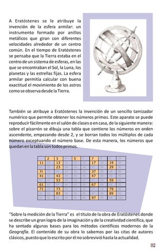 A Eratóstenes se le atribuye la
invención de la esfera armilar: un
instrumento formado por anillos
metálicos que giran con diferentes
velocidades alrededor de un centro
común. En el tiempo de Eratóstenes
se pensaba que la Tierra estaba en el
centro de un sistema de esferas, en las
que se encontraban el Sol, la Luna, los
planetas y las estrellas fijas. La esfera
armilar permitía calcular con buena
exactitud el movimiento de los astros
como se observa desde la Tierra.



También se atribuye a Eratóstenes la invención de un sencillo tamizador
numérico que permite obtener los números primos. Este aparato se puede
reproducir fácilmente en el salón de clases o en casa, de la siguiente manera:
sobre el pizarrón se dibuja una tabla que contiene los números en orden
ascendente, empezando desde 2, y se borran todos los múltiplos de cada
número exceptuando el número base. De esta manera, los números que
quedan en la tabla son todos primos.

                      2    3    4    5      6    7    8    9    10
                 11   12   13   14   15     16   17   18   19   20
                 21   22   23   24   25     26   27   28   29   30
                 31   32   33   34   35     36   37   38   39   40
                 41   42   43   44   45     46   47   48   49   50
                 51   52   53   54   55     56   57   58   59   60
                 61   62   63   64   65     66   67   68   69   70
                 71   72   73   74   75     76   77   78   79   80
                 81   82   83   84   85     86   87   88   89   90
                 91   92   93   94   95     96   97   98   99   100




“Sobre la medición de la Tierra” es el título de la obra de Eratóstenes donde
se describe un gran logro de la imaginación y de la creatividad científica, que
ha sentado algunas bases para los métodos científicos modernos de la
Geografía. El contenido de su obra lo sabemos por las citas de autores
clásicos, puesto que lo escrito por él no sobrevivió hasta la actualidad.
                                                                             02
 