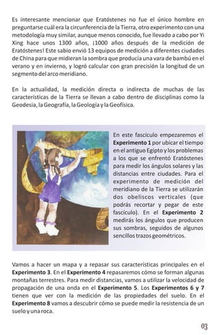 Es interesante mencionar que Eratóstenes no fue el único hombre en
preguntarse cuál era la circunferencia de la Tierra, otro experimento con una
metodología muy similar, aunque menos conocido, fue llevado a cabo por Yi
Xing hace unos 1300 años, ¡1000 años después de la medición de
Eratóstenes! Este sabio envió 13 equipos de medición a diferentes ciudades
de China para que midieran la sombra que producía una vara de bambú en el
verano y en invierno, y logró calcular con gran precisión la longitud de un
segmento del arco meridiano.

En la actualidad, la medición directa o indirecta de muchas de las
características de la Tierra se llevan a cabo dentro de disciplinas como la
Geodesia, la Geografía, la Geología y la Geofísica.



                                        En este fascículo empezaremos el
                                        Experimento 1 por ubicar el tiempo
                                        en el antiguo Egipto y los problemas
                                        a los que se enfrentó Eratóstenes
                                        para medir los ángulos solares y las
                                        distancias entre ciudades. Para el
                                        experimento de medición del
                                        meridiano de la Tierra se utilizarán
                                        dos obeliscos verticales (que
                                        podrás recortar y pegar de este
                                        fascículo). En el Experimento 2
                                        medirás los ángulos que producen
                                        sus sombras, seguidos de algunos
                                        sencillos trazos geométricos.



Vamos a hacer un mapa y a repasar sus características principales en el
Experimento 3. En el Experimento 4 repasaremos cómo se forman algunas
montañas terrestres. Para medir distancias, vamos a utilizar la velocidad de
propagación de una onda en el Experimento 5. Los Experimentos 6 y 7
tienen que ver con la medición de las propiedades del suelo. En el
Experimento 8 vamos a descubrir cómo se puede medir la resistencia de un
suelo y una roca.

                                                                           03
 