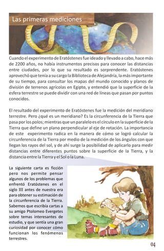 Las primeras mediciones




Cuando el experimento de Eratóstenes fue ideado y llevado a cabo, hace más
de 2200 años, no había instrumentos precisos para conocer las distancias
entre ciudades, por lo que su resultado es sorprendente. Eratóstenes
aprovechó que tenía a su cargo la Biblioteca de Alejandría, la más importante
de su tiempo, para consultar los mapas del mundo conocido y planos de
división de terrenos agrícolas en Egipto, y entendió que la superficie de la
esfera terrestre se puede dividir con una red de líneas que pasan por puntos
conocidos.

El resultado del experimento de Eratóstenes fue la medición del meridiano
terrestre. Pero ¿qué es un meridiano? Es la circunferencia de la Tierra que
pasa por los polos; mientras que un paralelo es el círculo en la superficie de la
Tierra que define un plano perpendicular al eje de rotación. La importancia
de este experimento radica en la manera de cómo se logró calcular la
circunferencia de la Tierra por medio de la medición de los ángulos con que
llegan los rayos del sol, y de ahí surge la posibilidad de aplicarlo para medir
distancias entre diferentes puntos sobre la superficie de la Tierra, y la
distancia entre la Tierra y el Sol o la Luna.

La siguiente carta es ficción
pero nos permite pensar
algunos de los problemas que
enfrentó Eratóstenes en el
siglo III antes de nuestra era
para obtener su estimación de
la circunferencia de la Tierra.
Sabemos que escribía cartas a
su amigo Ptolomeo Evergetes
sobre temas interesantes de
estudio, y que sentía una gran
curiosidad por conocer cómo
funcionan los fenómenos
terrestres.
                                                                               04
 