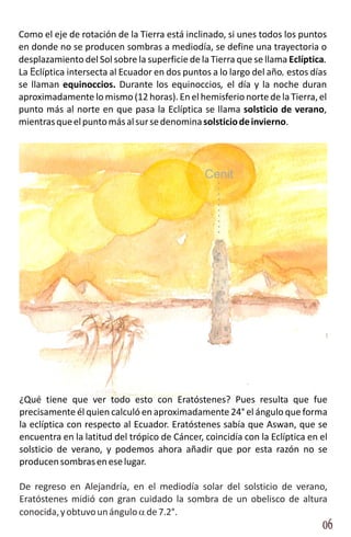Como el eje de rotación de la Tierra está inclinado, si unes todos los puntos
en donde no se producen sombras a mediodía, se define una trayectoria o
desplazamiento del Sol sobre la superficie de la Tierra que se llama Eclíptica.
La Eclíptica intersecta al Ecuador en dos puntos a lo largo del año, estos días
se llaman equinoccios. Durante los equinoccios, el día y la noche duran
aproximadamente lo mismo (12 horas). En el hemisferio norte de la Tierra, el
punto más al norte en que pasa la Eclíptica se llama solsticio de verano,
mientras que el punto más al sur se denomina solsticio de invierno.




                                               Cenit




¿Qué tiene que ver todo esto con Eratóstenes? Pues resulta que fue
precisamente él quien calculó en aproximadamente 24° el ángulo que forma
la eclíptica con respecto al Ecuador. Eratóstenes sabía que Aswan, que se
encuentra en la latitud del trópico de Cáncer, coincidía con la Eclíptica en el
solsticio de verano, y podemos ahora añadir que por esta razón no se
producen sombras en ese lugar.

De regreso en Alejandría, en el mediodía solar del solsticio de verano,
Eratóstenes midió con gran cuidado la sombra de un obelisco de altura
conocida, y obtuvo un ángulo a de 7.2°.
                                                                             06
 