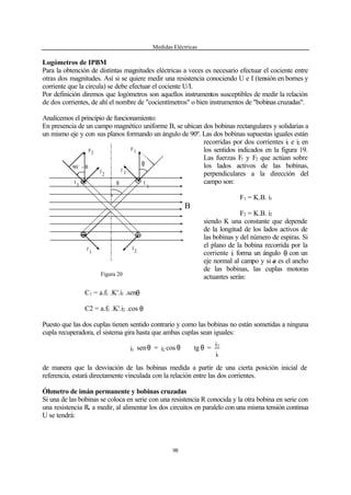 Medidas Eléctricas
98
Logómetros de IPBM
Para la obtención de distintas magnitudes eléctricas a veces es necesario efectuar el cociente entre
otras dos magnitudes. Así si se quiere medir una resistencia conociendo U e I (tensión en bornes y
corriente que la circula) se debe efectuar el cociente U/I.
Por definición diremos que logómetros son aquellos instrumentos susceptibles de medir la relación
de dos corrientes, de ahí el nombre de "cocientímetros" o bien instrumentos de "bobinas cruzadas".
Analicemos el principio de funcionamiento:
En presencia de un campo magnético uniforme B, se ubican dos bobinas rectangulares y solidarias a
un mismo eje y con sus planos formando un ángulo de 90º. Las dos bobinas supuestas iguales están
recorridas por dos corrientes i1 e i2 en
los sentidos indicados en la figura 19.
Las fuerzas F1 y F2 que actúan sobre
los lados activos de las bobinas,
perpendiculares a la dirección del
campo son:
F1 = K.B. i1
F2 = K.B. i2
siendo K una constante que depende
de la longitud de los lados activos de
las bobinas y del número de espiras. Si
el plano de la bobina recorrida por la
corriente i1 forma un ángulo θ con un
eje normal al campo y si a es el ancho
de las bobinas, las cuplas motoras
actuantes serán:
C1 = a.f1 .K'.i1 .senθ
C2 = a.f2 .K'.i2 .cos θ
Puesto que las dos cuplas tienen sentido contrario y como las bobinas no están sometidas a ninguna
cupla recuperadora, el sistema gira hasta que ambas cuplas sean iguales:
i
i
=tgcosi=seni
1
2
21 θ∴θθ
de manera que la desviación de las bobinas medida a partir de una cierta posición inicial de
referencia, estará directamente vinculada con la relación entre las dos corrientes.
Óhmetro de imán permanente y bobinas cruzadas
Si una de las bobinas se coloca en serie con una resistencia R conocida y la otra bobina en serie con
una resistencia Rx a medir, al alimentar los dos circuitos en paralelo con una misma tensión continua
U se tendrá:
Figura 20
F F
f
2
f 1
2 1
I
2 I
1
f
1
f
2
B
90
o
− θ
θ
θ
θ
 