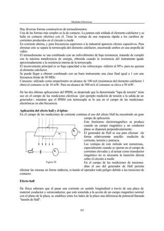 Medidas Eléctricas
103
Hay diversas formas constructivas de termoelementos:
Una de las formas más simples es la de contacto. La juntura está soldada al elemento calefactor y se
halla en contacto eléctrico con él. Tiene la ventaja de una respuesta rápida a los cambios de
corrientes producidos en el circuito a medir.
En corriente alterna, y para frecuencias superiores a la industrial aparecen efectos capacitivos. Para
eliminar esto se separa la termocupla del elemento calefactor, encerrando ambos en una ampolla de
vidrio.
El termoelemento se usa combinado con un milivoltímetro de baja resistencia, tratando de cumplir
con la máxima transferencia de energía, obtenida cuando la resistencia del instrumento iguale
aproximadamente a la resistencia interna de la termocupla.
El inconveniente principal es su baja capacidad a las sobrecargas -inferior al 50%- para no quemar
al elemento calefactor.
Se puede llegar a obtener combinado con un buen instrumento una clase final igual a 1 con una
frecuencia límite de 50 MHz.
Consumo: utilizado como amperímetro en alcance de 100 mA (resistencia del elemento calefactor 1
ohm) el consumo es de 10 mW. Para un alcance de 500 mA el consumo se eleva a 50 mW.
De las dos últimas aplicaciones del IPBM, se desprende que la denominada "lupa de tensión" tiene
uso en el campo de las mediciones eléctricas -por ejemplo medición de tensión a la salida de un
generador-; mientras que el IPBM con termocupla se lo usa en el campo de las mediciones
electrónicas en alta frecuencia.
Aplicación del efecto hall y el ipbm:
En el campo de las mediciones de corriente continua el uso del efecto Hall ha encontrado un gran
campo de aplicación.
Este fenómeno electromagnético se produce
cuando un campo magnético y un conductor
plano se disponen perpendicularmente.
El generador de Hall se usa para efectuar -de
forma relativamente sencilla- medición de
corriente, tensión y potencia.
Las ventajas de este método son numerosas,
especialmente cuando se operan en el campo de
corrientes elevadas y al actuar como transductor
magnético no es necesaria la inserción directa
sobre el circuito a medir.
En el campo de las mediciones de tensiones
altas el uso del generador de Hall permite
efectuar las mismas en forma indirecta, evitando al operador todo peligro debido a las tensiones de
contacto.
Efecto hall
De física sabemos que al pasar una corriente en sentido longitudinal a través de una placa de
material conductor o semiconductor, que está sometida a la acción de un campo magnético normal
con el plano de la placa, se establece entre los lados de la placa una diferencia de potencial llamada
"tensión de Hall".
Figura 28
 