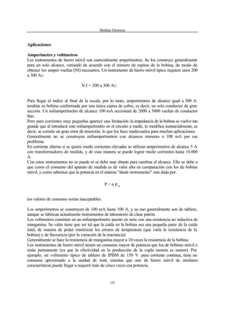 Medidas Eléctricas
121
Aplicaciones
Amperímetro y voltímetros
Los instrumentos de hierro móvil son esencialmente amperímetros. Se los construye generalmente
para un solo alcance, variando de acuerdo con el número de espiras de la bobina, de modo de
obtener los amper-vueltas (NI) necesarios. Un instrumento de hierro móvil típico requiere unos 200
a 300 Av.
N.I = 200 a 300 Av.
Para llegar el índice al final de la escala, por lo tanto, amperímetros de alcance igual a 300 A.
tendrán su bobina conformada por una única espira de cobre, es decir, un solo conductor de gran
sección. Un miliamperímetro de alcance 100 mA necesitará de 2000 a 3000 vueltas de conductor
fino.
Pero para corrientes muy pequeñas aparece una limitación: la impedancia de la bobina se vuelve tan
grande que al introducir este miliamperímetro en el circuito a medir, lo modifica sustancialmente, es
decir, se comete un gran error de inserción, lo que los hace inadecuados para muchas aplicaciones.
Generalmente no se construyen miliamperímetros con alcances menores a 100 mA por ese
problema.
En corriente alterna si se quiere medir corrientes elevadas se utilizan amperímetros de alcance 5 A
con transformadores de medida, y de esas manera se puede lograr medir corrientes hasta 10.000
A.
Con estos instrumentos no se puede ni se debe usar shunts para cambiar el alcance. Ello se debe a
que como el consumo del aparato de medida es de valor alto en comparación con los de bobina
móvil, y como sabemos que la potencia en el sistema "shunt-instrumento" esta dada por:
Pn=P cp
los valores de consumo serían inaceptables.
Los amperímetros se construyen de 100 mA hasta 100 A, y su uso generalmente son de tablero,
aunque se fabrican actualmente instrumentos de laboratorio de clase patrón.
Los voltímetros consisten en un miliamperímetro puesto en serie con una resistencia no inductiva de
manganina. Su valor tiene que ser tal que la caída en la bobina sea una pequeña parte de la caída
total, de manera de poder minimizar los errores de temperatura (que varía la resistencia de la
bobina) y de frecuencia (por la variación de la reactancia).
Generalmente se hace la resistencia de manganina mayor a 10 veces la resistencia de la bobina.
Los instrumentos de hierro móvil tienen un consumo mayor de potencia que los de bobinas móvil e
imán permanente (ya que la efectividad en la producción de la cupla motora es menor). Por
ejemplo, un voltímetro típico de tablero de IPBM de 150 V. para corriente continua, tiene un
consumo aproximado a la unidad de watt, mientas que uno de hierro móvil de similares
características puede llegar a requerir más de cinco veces esa potencia.
 