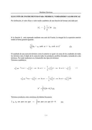 Medidas Eléctricas
154
ELECCIÓN DE INSTRUMENTOS PARA MEDIR EL VERDADERO VALOR EFICAZ
Por definición, el valor eficaz o valor medio cuadrático de una función del tiempo está dado por:
dtf
t
0T
1
=F
2
t
2
ef ∫ (1)
Si la función f(t) está expresada mediante una serie de Fourier, la integral de la expresión anterior
tendrá la forma general siguiente:
)tkcosb+tsenka+b(
T
1 2
kk0
T
0
ωω∫ (2)
El cuadrado de una suma de términos como la anterior es igual a la suma de los cuadrados de todos
los términos más el duplo de la suma de todos los productos posibles formados, tomando de a dos
términos. Por ende tendremos en el desarrollo dos tipos de términos:
Términos cuadráticos:
2
T
a 2
k
=t)2kcos-(1
2
1
a 2
k
T
0
t)2kcos-(1
2
1
a 2
k
=tksen 2a 2
k
ω∫→ωω (3)
2
T
b 2
k
=t)2kcos-(1
2
1
b 2
k
T
0
t)2kcos-(1
2
1
b 2
k
=tksen 2b 2
k
ω∫→ωω (4)
∫ =→
T
0
t
0
2
0
2
Tbdtbb (5)
Términos productos entre armónicas de distinta frecuencia:
0=dttqcostpsentqcostpsenba2
T
0
qp ωω→ωω ∫ (6)
 