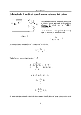 Medidas Eléctricas
181
2b. Determinación de la resistencia interna de un amperímetro de corriente continua
Pretendemos determinar la resistencia interna Ra
de un amperímetro por medio de dos lecturas
utilizando el método de la "MEDIA
DEFLEXIÓN".
Con el interruptor L en la posición 1 (abierto),
figura 4, la lectura del instrumento será:
R+R+R
E
=I
a10
0
1 (1)
Si ahora se coloca el interruptor en 2 (cerrado), la lectura será:
R+R
E
=I
a0
0
2 (2)
Haciendo el cociente de las expresiones 1 y 2
R+R+R
R+R
=
R+R
E
R+R+R
E
=
I
I
a10
a0
a0
0
a10
0
2
1
R.I-)I-I(R=)I-I(R 1112a210
R-
-1
I
I
R
=R 0
1
2
1
a
R-
I-I
R.I
=R 0
12
11
a (3)
Si a través de la resistencia variable R1 logramos que la deflexión en el amperímetro en la segunda
E0
R0
R1
1 2
L
A
Figura 4
 