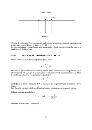 Medidas Eléctricas
191
Al poner L en posición 2, lo peor que nos puede suceder es que se produzcan la lectura con una
diferencia ∆λ pero en defecto, es decir: λ2=9 - ∆λ.
En estas condiciones, el error absoluto sería como máximo: 2 ∆X, (considerando ∆X el error en la
medición de X debido al ∆λ).
Luego: ERROR ABSOLUTO MÁXIMO = E = 2 ∆∆X (1)
El error relativo de insensibilidad lo podemos definir como:
X
X2
=es
∆
(2)
El monto de esta indeterminación depende, además de las características del amperímetro, de la
relación entre λ y R (o, lo que es lo mismo, X) y su influencia sobre la indeterminación de X, define
la sensibilidad del método y su expresión viene dada por:
X
X
=S
∆
donde ∆X es el mínimo incremento de X (o bien de R) que es apreciable en el instrumento a través
de ∆λ.
Para el estudio cuantitativo de la sensibilidad del método lo analizamos de la siguiente manera:
1) Interruptor en la posición 1:
X)+R(
E
=IX).I+R(=E
1
1 ∴
Derivando la ecuación de I, respecto de X:
9+∆λ 9 9-∆λ
Figura 11
 