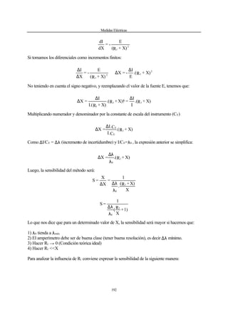 Medidas Eléctricas
192
2
1 X)+R(
E
-=
dX
dI
Si tomamos los diferenciales como incrementos finitos:
2
12
1
X)+R.(
E
I
-=X
X)+R(
E
-=
X
I ∆
∆∴
∆
∆
No teniendo en cuenta el signo negativo, y reemplazando el valor de la fuente E, tenemos que:
X)+R.(
I
I
=X)†+R.(
X)+RI.(
I
=X 11
1
∆∆
∆
Multiplicando numerador y denominador por la constante de escala del instrumento (CE)
X)+R.(
CI.
CI.
=X 1
E
E∆
∆
Como ∆I/CE = ∆λ (incremento de incertidumbre) y I/CE=λ0 , la expresión anterior se simplifica:
X)+R.(=X 1
0λ
λ∆
∆
Luego, la sensibilidad del método será:
X
X)+R(
.
1
=
X
X
=S
1
0λ
λ∆∆
1)+
X
R(
1
=S
1
0λ
λ∆
Lo que nos dice que para un determinado valor de X, la sensibilidad será mayor si hacemos que:
1) λ0 tienda a λmáx
2) El amperímetro debe ser de buena clase (tener buena resolución), es decir ∆λ mínimo.
3) Hacer R1 → 0 (Condición teórica ideal)
4) Hacer R1 <<X
Para analizar la influencia de R1 conviene expresar la sensibilidad de la siguiente manera:
 