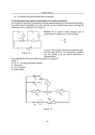 Medidas Eléctricas
201
4) La resistencia del galvanómetro debe ser pequeña.
Uso de pila patrón para ajustar la intensidad en la técnica de oposición
En el circuito de oposición, la exactitud del método queda limitada por la exactitud del amperímetro.
Es posible ajustar la intensidad I a un valor conocido con una exactitud mucho mayor, si en lugar del
instrumento se usa el dispositivo de la figura 21.
Mediante R1 se regula I hasta conseguir que el
galvanómetro G1 indique cero. En ese momento:
R
E
=I
n
n
Como En y Rn son pila y resistencias patrones de exac-
titud del orden de 0,01 %, la exactitud de I también
será muy grande y de esa manera eliminamos el
miliamperímetro.
Una simplificación del circuito anterior se muestra en la figura 22.
Donde:
R2; R3; R1: son cajas de décadas variables.
En: Pila patrón.
Ex: f.e.m. incógnita.
E: fuente auxiliar.
I
R
E
E x
G
I
R 1
G
En
2 1
nB C
Figura 21
IR
E
2
mA
E
x
G
R
3
R1
E
n
L
1
2
Figura 22
 