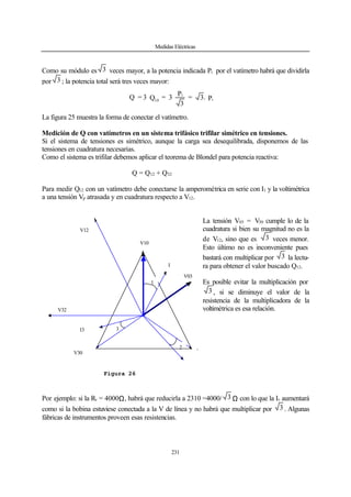 Medidas Eléctricas
231
Como su módulo es 3 veces mayor, a la potencia indicada Pi por el vatímetro habrá que dividirla
por 3 ; la potencia total será tres veces mayor:
P.3=
3
P
3=Q3=Q i
i
10
La figura 25 muestra la forma de conectar el vatímetro.
Medición de Q con vatímetros en un sistema trifásico trifilar simétrico en tensiones.
Si el sistema de tensiones es simétrico, aunque la carga sea desequilibrada, disponemos de las
tensiones en cuadratura necesarias.
Como el sistema es trifilar debemos aplicar el teorema de Blondel para potencia reactiva:
Q = Q12 + Q32
Para medir Q12 con un vatímetro debe conectarse la amperométrica en serie con I1 y la voltimétrica
a una tensión Vp atrasada y en cuadratura respecto a V12.
La tensión V03 = V30 cumple lo de la
cuadratura si bien su magnitud no es la
de V12, sino que es 3 veces menor.
Esto último no es inconveniente pues
bastará con multiplicar por 3 la lectu-
ra para obtener el valor buscado Q12.
Es posible evitar la multiplicación por
3 , si se diminuye el valor de la
resistencia de la multiplicadora de la
voltimétrica es esa relación.
Por ejemplo: si la Rv = 4000Ω, habrá que reducirla a 2310 =4000/ 3 Ω con lo que la Iv aumentará
como si la bobina estuviese conectada a la V de línea y no habrá que multiplicar por 3 . Algunas
fábricas de instrumentos proveen esas resistencias.
V10
I
1
V03
V12
V32
I3
ϕ1
V20
I2
V30
ϕ2
ϕ3
Figura 26
 