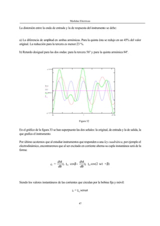 Medidas Eléctricas
47
La distorsión entre la onda de entrada y la de respuesta del instrumento se debe:
a) La diferencia de amplitud en ambas armónicas. Para la quinta ésta se redujo en un 45% del valor
original. La reducción para la tercera es menor:23 %.
b) Retardo desigual para las dos ondas: para la tercera 56º y para la quinta armónica 84º.
1.25743
-1.25731
h( )x
i ( )x
h( )x i( )x
0
6.280 x
En el gráfico de la figura 33 se han superpuesto las dos señales: la original, de entrada y la de salida, la
que grafica el instrumento.
Por último acotemos que al estudiar instrumentos que responden a una ley cuadrática, por ejemplo el
electrodinámico, encontraremos que al ser excitado en corriente alterna su cupla instantánea será de la
forma:
)+t(2cosII
d
dM
-cosII
d
dM
=c mfmfi βω
θ
β
θ
Siendo los valores instantáneos de las corrientes que circulan por la bobina fija y móvil:
tsenI=i ff o
ω
Figura 32
 