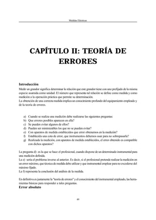 Medidas Eléctricas
49
CAPÍTULO II: TEORÍA DE
ERRORES
Introducción
Medir un grandor significa determinar la relación que este grandor tiene con uno prefijado de la misma
especie asumida como unidad. El número que representa tal relación se define como medida y como
medición a la operación práctica que permite su determinación.
La obtención de una correcta medida implica un conocimiento profundo del equipamiento empleado y
de la teoría de errores.
a) Cuando se realiza una medición debe realizarse las siguientes preguntas:
b) Que errores posibles aparecen en ella?
c) Se pueden evitar algunos de ellos?
d) Pueden ser minimizables los que no se pueden evitar?
e) Con aparatos de medida establecidos que error obtenemos en la medición?
f) Establecida una cota de error, que instrumentos debemos usar para no sobrepasarla?
g) Realizada la medición, con aparatos de medida establecidos, el error obtenido es compatible
con dichos aparatos?
La pregunta d) es la que se hace el profesional, cuando dispone de un determinado instrumental para
una medición definida.
La e) sería el problema inverso al anterior. Es decir, si el profesional pretende realizar la medición on
un error máximo, que técnica de medida debe utilizar y que instrumental emplear paranoexcedersedel
máximo fijado.
La f) representa la conclusión del análisis de la medida.
En definitiva es justamente la "teoría de errores" y el conocimientodelinstrumentalempleado,lasherra-
mientas básicas para responder a tales preguntas.
Error absoluto
 