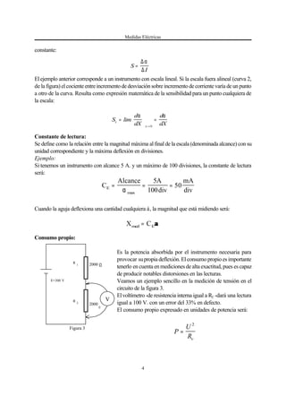 Medidas Eléctricas
4
S
I
=
∆α
∆
V
E=300 V
R
1 2000
R
2
2000
Ω
Ω
Figura 3
P
U
Rv
=
2
S
d
dX
d
dXx
x
=





 =
→
lim
α α
0
X Cmed E= αα
C
Alcance A
div
mA
divE = = =
α max
5
100
50
constante:
Elejemplo anterior corresponde a un instrumento con escala lineal. Si la escala fuera alineal (curva 2,
de la figura) el cociente entre incremento de desviación sobre incremento de corriente varía de un punto
a otro de la curva. Resulta como expresión matemática de la sensibilidad para un punto cualquiera de
la escala:
Constante de lectura:
Se define como la relación entre la magnitud máxima al final de la escala (denominada alcance) con su
unidad correspondiente y la máxima deflexión en divisiones.
Ejemplo:
Si tenemos un instrumento con alcance 5 A. y un máximo de 100 divisiones, la constante de lectura
será:
Cuando la aguja deflexiona una cantidad cualquiera á, la magnitud que está midiendo será:
Consumo propio:
Es la potencia absorbida por el instrumento necesaria para
provocar supropia deflexión. El consumo propio es importante
tenerlo en cuenta en mediciones de alta exactitud, pues es capaz
de producir notables distorsiones en las lecturas.
Veamos un ejemplo sencillo en la medición de tensión en el
circuito de la figura 3.
Elvoltímetro -de resistencia interna igual a R2 -dará una lectura
igual a 100 V. con un error del 33% en defecto.
El consumo propio expresado en unidades de potencia será:
 