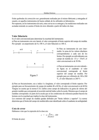 Medidas Eléctricas
60
Están quebradas de corrección son generalmente realizadas por el mismo fabricante y entregadas al
usuario, en aquellos instrumentos de buena calidad, de los utilizados en laboratorios.
Por supuesto, en los instrumentos de serie, estas curvas no se entregan y las mediciones realizadas son
acotadas teniendo en cuenta el límite de error obtenido a partir del índice de clase.
Valor fiduciario
Es el valor convencional para determinar la exactitud del instrumento.
a) Para un instrumento con cero lateral, el valor corresponde al límite superior del campo de medida.
Por ejemplo un amperímetro de 0 a 100 A, el valor fiduciario es 100 A.
b) Para un instrumento de cero inter-
medio: la suma de los valores absolutos
correspondientes a cada uno de los
límites. Por ejemplo unmilivoltímetrocon
campo de medida de -15 a + 35mV, el
valor convencional es de 50 Mv.
c) Para un instrumento con cero retirado-
no figura en el cuadrante- el valor
convencional corresponde al límite
superior del campo de medida. Por
ejemplo para un voltímetro de 180 a 260
V., el valor fiduciario es 260 V.-
d) Para un frecuencímetro, sea a indice ó a lengüetas, el valor corresponde el límite superior. Por
ejemplo para un frecuencímetro de campo de medida 40 a 60 Hz, el valor convencional es de 60 Hz
Téngase en cuenta que la norma C.E.I. define como campo de indicación a la gama de valores del
grandor medido que corresponde al recorrido total del índice sobre la escala. Mientras que el campo de
medidas corresponde a la parte de la escala que en las condiciones de referencia pueden hacerse las
lecturas con la exactitud que implica la clase del instrumento.
Los extremos del campo de medida quedan definidos por "límite inferior y superior". La norma
determina que el límite del campo de medida debe estar identificadosobreelcuadrantesinambigüedad.
Cota de error
Habíamos visto que la expresión de la clase era:
100
Alcance
E
=c max
±
El límite de error:
-15 35 180 260
mV V
A
1000
Figura 5
 