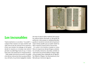 14 
Los incunables 
Tradicionalmente se considera “incunable” a 
cualquier libro impreso con tipos móviles reali-zado 
entre el año de invención de la imprenta y 
el año 1500 incluido. Sin embargo, en los países 
donde la imprenta se introdujo más tarde el 
periodo incunable llega hasta el 1550, e incluso 
hasta años más posteriores en Hispanoamérica. 
Cabe resaltar que entre los primeros incunables 
y los últimos manuscritos hay muy pocas diferen-cias, 
de hecho, los primeros tipógrafos trataban 
de imitar en todo al códice medieval, bien porque 
los códices habían alcanzado un alto grado de 
perfección o bien porque en realidad pretendían 
guardar en secreto la invención de la imprenta el 
mayor tiempo posible, para así poder vender los 
libros impresos al precio de los manuscritos. 
En cuanto a las temática tratadas en estos 
libros, la mayoría eran de tipo litúrgico y eclesiás-tico 
(misales, breviarios, diurnales), también se 
imprimieron las primeras biblias en lengua vulgar 
y las principales obras medievales de san Agustín, 
San Alberto el Magno, San Buenaventura y San 
Bernardo por mencionar algunos. 
 