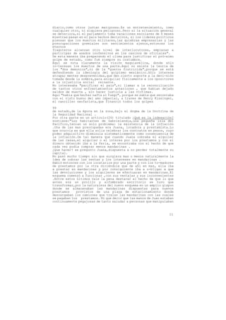 diario,como otros juntan mariposas.Es un entretenimiento, como
cualquier otro, ni siquiera peligroso.Pero si la situación general
se deteriora,si el parlamento toma vacaciones escolares de 4 meses
mientras pasan en el pais hechos decisivos, si los líderes políticos
piensan que los muertos militares,las quiebras empresarias y las
preocupaciones gremiales son sentimientos ajenos,entonces los
eternos
fragoteros alcanzan otro nivel de interlocutores, empiezan a
participar de asados inofensivos en los casinos de oficiales".
De esta manera iba preparando el clima para justificar el pró-ximo
golpe de estado, como fué siempre su costumbre.
Aquí se nota claramente la visión maquiavélica, donde sólo
in-teresan los muertos de una parte.Aquí no existe la teoría de
los "dos demonios",ni de la "guerra fratricida",porque se está
defendiendo la ideología del golpismo mesiánico.Sólo interesa
atrapar mentes desprevenidas,que den cierto soporte a la deci-sión
tomada desde la sombra,para aniquilar físicamente a los opositores
a la injusticia social reinante.
No interesaba "pacificar el pais",ni llamar a la reconciliación
de tantos otros enfrentamientos anteriores , que habían dejado
saldos de muerte , sin hacer justicia a las víctimas.
Aquí "había que hechar nafta al fuego", porque se sabía que secontaba
con el visto bueno del amo imperial, a traves de Henry Kissinger,
el canciller neofacista,que financió todos los golpes

99
de estado,de la época en la zona,bajo el dogma de la Doctrina de
la Seguridad Nacional .
Por otra parte en un artículo(24) titulado ¿Qué es la indexación?
sostiene:"Los habitantes de Gabrielandia,una pequeña isla del
Pacífico,tenían un solo problema: la existencia de la inflación
.Una de las mas preocupadas era Juana, locadora y prestamista.Lo
que ocurria es que ella solia celebrar los contratos en pesos, cuyo
poder adquisitivo disminuia sistematicamente como consecuencia de
la inflación.De tal manera que cuando Juana cobraba el alquiler
de las casas,el alquiler o el interes por los prestamos y con el
dinero obtenido iba a la feria, se encontraba con el hecho de que
cada vez podía comprar menos mandarinas .
¿Que hacer? se pregunto Juana,dispuesta a no perder totalmente su
capital.
No pasó mucho tiempo sin que surgiera mas o menos naturalmente la
idea de cobrar las rentas y los intereses en mandarinas .
Habló entonces con los locatarios por una parte y con los to-madores
de prestamos por la otra diciéndole que de ahí en mas, ella iba
a prestar en mandarinas y por consiguiente iba a o-bligar a que
las devoluciones y los alquileres se efectuaran en mandarinas.El
esquema comenzó a funcionar ,con sus ventajas y sus inconvenientes
.Entre estos últimos vale la pena destacar el hecho de que lo que
antes era un prolijo y alfombrado escritorio se tuvo que
transformar,por la naturaleza del nuevo esquema en un amplio glapon
donde se almacenaban las mandarinas dispuestas para nuevos
prestamos    provistos de una playa de estacionamiento donde
descargaban los camiones que traian las mandarinas con las cuales
se pagaban los prestamos. Ni que decir que las manos de Juan estaban
continuamente pegajosas de tanto saludar a personas que manipulaban



                                                                  11
 