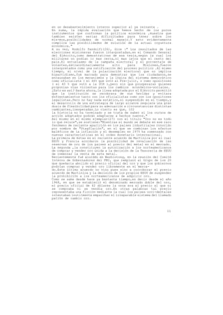 en un desabastecimiento interno superior al ya reinante .
En suma, la rápida evaluación que hemos hecho de los pocos
instrumentos que conforman la política económica ,muestra que
tambien existen serias dificultades para tener sobre los
mis-mos,posibilidades de normal manejo.Y esto evidentemente
complica las posibilidades de solución de la actual coyuntura
económica."
A su vez, Rodolfo Pandolfi(26), dice :" Los resultados de las
elecciones misioneras fueron interpretadas,en el Comando General
del Ejército,como demostrativas de esa tesis,según la cual los
militares no podían ir mas cerca,ni mas lejos que el resto del
pais.El entusiasmo de la campaña electoral y el porcentaje de
votantes,extraordinariamente       alto    para      Misiones,fueron
interpretados como una ratificación del proceso político .Al mismo
tiempo, el nivel de la polarización electoral que no implica
bipartidismo,fué marcado para demostrar que los ciudadanos,se
encauzaban en los mecanismos y la lógica del sistema democrático
como oficialista ( el 46% que votó al Fre-juli), o como opositores
( el 40 % que votó a la UCR ),pero sin que prosperaran quienes
proponían vías violentas para los cambios económicos-sociales.
¿Esto es así? Hasta ahora,la línea adoptada por el Ejército permitió
que la institución se recobrara de sus heridas y evitara
enfrentamientos tanto con los oficialistas como con los opositores
legalistas.Pero no hay nada estático,si suspendido en el tiempo,y
el desarrollo de una estrategia de largo alcance requiere una gran
dosis de flexibilidad para su adecuación a circunstancias distintas
cambiantes,inesperadas.Lo cierto es que, 102
la historia no ha terminado y se trata de saber si los cursos de
acción adoptados podrán adaptarse a hechos nuevos."
Así mismo en el mismo ejemplar(27) con el título "Oro no es todo
lo que reluce",se sostiene:"Mientras el mundo se debate en ese raro
fenómeno de reciente aparición en los paises industriales conocido
por nombre de "Stagflación", en el que se combinan los efectos
maléficos de la inflación y el desempleo en 1975 ha comenzado con
nuevas características en el orden monetario internacional.
La primera de éstas es el reciente acuerdo de Martinica por el cual
EEUU y Francia acordaron la posibilidad de revaluación de las
reservas de oro de los paises al precio del metal en el mercado.
La segunda ,la constituyen la autorización a los norteamericanos
de comprar y vender oro unida a la decisión de la Tesorería de EEUU
de comenzar la venta de este metal.
Recientemente fué acorddo en Washintong, en la reunión del Comité
Interno de Gobernadores del FMI, que remplazó al Grupo de los 20
que quedaría abolido el precio oficial del oro y que los gobiernos
podrían comprar y vender oro libremente en el merca-
do.Este último acuerdo no vino pues sino a corroborar el previo
acuerdo de Martinica y la decisión de los propios EEUU de suspender
la prohibición a los norteamericanos de adquirir oro.
Como se sabe desde hace ya bastante tiempo,es decir desde el año
1968, en que se estableció el denominado mercado doble del oro,
el precio oficial de 42 dólares la onza era el precio al que ni
se compraba ni se vendía oro.En otras palabras tal precio
representaba una ficción mediante la cual los paises occi-dentales
intentaban inutilmente emparchar el irreparable sistema del llamado
patrón de cambio oro.



                                                                 11
 