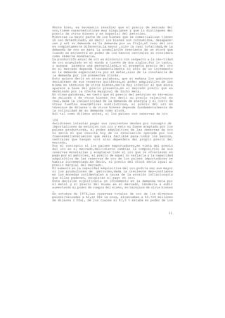 Ahora bien, es necesario resaltar que el precio de mercado del
oro,tiene características muy singulares y que lo distinguen del
precio de otros bienes y en especial del petroleo.
Mientras la mayor parte de los bienes que se comercializan tienen
un uso determinado, es decir los bienes son consumidos, desapare-
cen y así su demanda es la demanda por un flujo,el caso del oro
es completamente diferente.La mayor ,sino la casi totalidad,de la
demanda de oro es para la acumulación creciente de un stock que
cuando se encuentra en poder de los bancos centrales se considera
como reserva monetaria.
La producción anual de oro es minúsculo con respecto a la can-tidad
de oro acumulado en el mundo a través de dos siglos.Por lo tanto,
y aunque parezca una perogrullada,y el presente precio del oro
en el mercado depende fundamentalmente no sólo de un incremento
en la demanda especulativa por el metal,sino de la constancia de
la demanda por los presentes stocks.
Esto quiere decir en otras palabras, que si mañana los gobiernos
decidiesen de sus reservas auríferas,el poder adquisitivo de las
misma en términos de otros bienes,sería muy inferior al que ahora
aparece a base del precio presente,en el mercado precio que es
derminado por la oferta marginal de dicho meta.
En otras palabras, en tanto que el precio del petroleo en tér-mino
de dolares o de otros bienes (es decir su precio relativo) es
real,dada la inelasticidad de la demanda de energía y el costo de
otras fuentes energéticas sustitutivas, el precio del oro en
términos de dólares o de otros bienes depende fundamentalmente de
la cotinuidad de su demanda como stock.
Así tal como dijimos antes, si los paises con reservas de oro

104
decidiesen intentar pagar sus crecientes deudas por concepto de
importaciones de petroleo con oro y esto no fuese aceptado por los
paises productores, el poder adquisitivo de las reservas de oro
no sería el que resulta hoy de la revaluación operada por los
franceses(revaluación que seria factible para todos los bancos,
centrales que tengan oro) sino dependera del propio precio del
mercado.
Por el contrario si los paises exportadores,en vista del precio
del oro en el mercado,deicidieron cambiar la composición de sus
reservas monetarias y aceptaran todo el oro que le ofreciesen en
pago por el petroleo, el precio de aquel no variaría y la capacidad
adquisitiva de las reservas de oro de los paises importadores se
habria incrementado.Es decir, el precio del stock seria igual al
precio margial del mercado.
El aumento en la capacidad adquisitiva del oro podría ser aun mayor
si los productores de petroleo,dada la creciente des-confianza
en las monedas occidentales a causa de la erosión inflacionaria
que ellas padecen, exigieran el pago en oro.
Esta decisión significaría un incremento en la demanda neta por
el metal y el precio del mismo en el mercado, tendería a subir
aumentando el poder de compra del mismo, en términos de otros bienes
.
En octubre de 1974,las reservas totales de oro de los diversos
paises(valuadas a 42,22 U$s la onza, alcanzaban a 42.720 millones
de dólares ( U$s), de los cuales el 83,5 % estaba en poder de los



                                                                 11
 