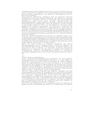 incremento que podría esperarse de la poliíica de fle-xibilización
lleva a realizar el analisis crítico del esquema táctico adoptado
para intentar cumplimentar los objetivos fun-damentales de la
política económica .
Conclusión:La experiencia demuestra que los procesos tácticos
secuenciales han sido siempre negativos .En cambio,las tácticas
de shock, con vigencia inicial y simultanea de las principales
medidas,han    sido  útiles   para   encarar   modificaciones    de
arrastre,adoptando nuevo objetivos.La propia gestión de Alfredo
Gomez Morales en la década del '50,la de Frondizi a fines de 1958;
la de Krieger Vasena en 1967 y la de Gelbard en 1973 son claros
ejemplos de tácticas que-aunque con políticas económicas de
objetivos distintos alteraron y replantearon el curso de los
procesos heredados.Hoy es factible que las autoridades guberna-
mentales sin modificar objetivos plantean nuevos esquemas tácticos.
En en el artículo(29) titulado "De golpe,100 años",se enumeran los
distintos golpes de estado que se produjeron a lo largo de nuestra
historia política.
1874.-El general Arredondo se subleva en Córdoba contra D.F.
Sarmiento,con el proposito de evitar que Nicolás Avellaneda asuma
la presidencia.Mitre desembarca en Buenos Aires proveniente del
Uruguay,de acuerdo con Arredondo.El movimiento fracasa, Arre-dondo
es vencido en Sta Rosa,Mendoza,por el general Roca y Mitre, en La
Verde ,Buenos Aires, por el coronel Arias.
1880.- En junio estalla un moviento encabezado por Carlos
Te-jedor,apoyado por el general Mitre, contra el gobierno de
Ave-llaneda para evitar la federalización de Buenos Aires y la
asunción de Roca conforme el resultado electoral.Avellaneda
constituye el gobierno en Belgrano y ,desde allí dirige la
re-presión.Se lucha en Barracas,Puente Alsina y Floresta.La
Es-cuadra bombardea Retiro.Las fuerzas de Buenos Aires son venci-
das

107
y Roca asume la presidencia.
1890.- La oposición,encabezada por Aristóbulo del Valle,Leandro
N.Alem,Bernardo de Irigoyen,Bartolomé Mitre y otros apoya un
movimiento cívico-militar contra el gobierno de Juarez Celman,a
quien se responsabiliza de la crisis económica y la corrupción
administrativa.El general Campos comanda las fuerzas revoluciona-
rias,que se atrincheran en el "Parque de Artillería".El general
Lavalle y Carlos Pellegrini conducen las fuerzas del gobierno que
vencen a los revolucionarios.No obstante a los pocos días renuncia
Juarez Celman y Pellegrini asume la presidencia.
1893.-El radicalismo conducido por Hipólito Yrigoyen se alza
simultaneamente en armas en 88 pueblos de la provincia de Buenos
Aires.Los insurrectos suman 8000 hombres.Se designa gobernador a
J.C. Belgrano .Yrigoyen entra en La Plata en medio de una
apoteosesis.Luis Saenz Peña sorprendido por el alzamiento,reac-
ciona apoyado por Roca y Pellegrini.Los sediciosos se dispersan
y la provincia es intervenida por el Congreso .La orden es cumplida
por el denominado Ejercito de Linea.La revolución tambien es
derrotada en Tucuman,Corrientes y Santa Fe .
1905.-El 4 de febrero,estalla un movimento contra el gobierno de
Manuel Quintana encabezado por Hipolito Yrigoyen,bajo la bandera



                                                                11
 