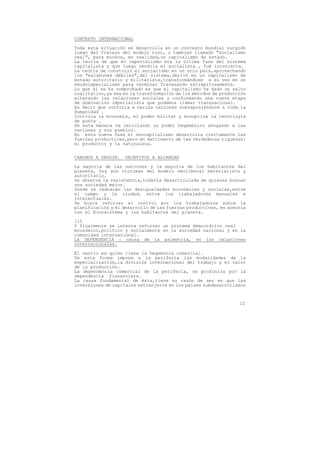 CONTEXTO INTERNACIONAL

Toda esta situación se desarrolla en un contexto mundial surgido
luego del fracaso del modelo ruso, o tambien llamado "socialismo
real", para muchos, en realidad,un capitalismo de estado.
La teoría de que el imperialismo era la última fase del sistema
capitalista y que luego vendría el socialista , fué incorrecta.
La teoría de construir el socialismo en un solo pais,aprovechando
los "eslabones débiles",del sistema,derivó en un capitalismo de
estado autoritario y militarista,transformándose a su vez en un
seudoimperialismo para terminar fracasando estrepitosamente.
Lo que sí se ha comprobado es que el capitalismo ha dado un salto
cualitativo,ya sea en la transformación de los métodos de producción
alterando las relaciones sociales y conformando una nueva etapa
de dominación imperialista que podemos llamar transnacional.
Es decir que controla a varias naciones sobreponiéndose a toda la
Humanidad .
Controla la economía, el poder militar y monopliza la tecnología
de punta .
De esta manera va reciclando su poder hegemónico ahogando a las
naciones y sus pueblos.
En esta nueva fase el neocapitalismo desarrolla ciertamente las
fuerzas productivas,pero en detrimento de las verdaderas riquezas:
el productor y la naturaleza.


CAMINOS A SEGUIR.   OBJETIVOS A ALCANZAR
La mayoría de las naciones y la mayoría de los habitantes del
planeta, hoy son víctimas del modelo neoliberal materialista y
autoritario.
Se observa la resistencia,todavía desarticulada de quienes buscan
una sociedad mejor.
Donde se reduzcan las desigualdades económicas y sociales,entre
el campo y la ciudad, entre los trabajadores manuales e
intelectuales.
Se busca reforzar el control por los trabajadores sobre la
planificación y el desarrollo de las fuerzas productivas, en armonía
con el Econsistema y los habitantes del planeta.

115
Y finalmente se intenta reforzar un sistema democrático real
económico,político y socialmente en la sociedad nacional y en la
comunidad internacional.
LA DEPENDENCIA : causa de la asimetría, en las relaciones
internacionales.

El centro es quien tiene la hegemonía comercial.
De esta forma impone a la periferia las modalidades de la
especialización,la división internacional del trabajo y el valor
de la producción.
La dependencia comercial de la periferia, se profuniza por la
dependencia fiananciera.
La causa fundamental de ésta,tiene su razón de ser en que las
inversiones de capitales extranjeros en los paises subdesarrollados



                                                                 11
 