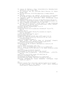 (2) Guerra de Mediana y Baja Intensidad,Lilia Bermudez,Siglo
    XXI,Ed S.a. de C.V.Año 1987.
(3) El conflicto del año 2000",Ana Maria Escurra, El Juglar
    Ed.Año 1990.
(4) Revista Noticias (15/10/95),Reportaje a Joseph Rosblat
    pag 76
(5) Programa economico del FREJULI. Ed Ministerio de Economia
    de la Nacion ,Metas Fisicas del Programa Economico.-1973.
(6) Estudios sobre el peronismo" Pablo Feinman,pag 83,Ed
    LEGASA,nov/83
(7) Semanario"Las Madres de Plaza de Mayo"Nº16(marzo/86,pag 6)
(8) Seminario sobre Deuda Externa ,Jorge Fontanals,Claudio Lo-
    zano y Fernando Porta,pags 2 al 20, abril/86.
(9) Revista "Carta Política " Nº39, enero /77, pag 69.Editada
    por Persona a Persona S.A.Presidente:Raul Piñero Pacheco.
    Director,Dr.Mariano Grondona.
(10)Ibíd, Mariano Grondona,pags 71 al 75
(11)Ibíd, pag 76 y 77
(12)Revista Carta Política,Mariano Grondona,Nº 36,oct/76,
    pag 23
(13)Ibíd, pag 76
(14)Diario Clarin,Ruben Chorny,"La economía en negro",
    pag 22,(30/3/86).
(15)C.P.,M.Grondona,sep/75, pag 6
(16)Ibíd pags. 20 y 21
(17)Revista CREACION ,2/6/86 (Año I,Nº2) pags 3 al 12.
(18)"El voto obrero",Francisco Delich,La Voz del Inte-
    rior,Dic/83,pag 5.
(19)C.P Nº29,agosto/75,pag 17
(20)Peter H.Smih "The Social Base of Peronismo" Hispanic
    Americam Histtorial Review,Nº52,Feb/72,pag 55/73.
(21)C.P.Nº27,Julio/75,pag 5, M.Grondona .
(22)Ibíd,pag 20 "De la guerra ideológica al conflicto de
    la riqueza"
(23)C.P. Nº20, M.Grondona (abr./75)
(24)C.P. Nº26, M.Grondona,pag 37,"Que es la indexación"
(25)C.P. Nº28,pag 26,"El petroleo y los demás productos prima
    rios"
(26)C.P.Nº22,pag 22,Rodolfo Pandolfi
(27)Ibíd,pag 40 "Oro no es todo lo que reluce"
(28)C.P.Nº21,(abr/75)"Replanteo   táctico=economía    ,1974/75",
    pag 25
(29)C.P.Nº11,(nov/74)"De golpe 100 años",Pag 28
(30)Ibíd, M.Grondona, pag 76
(31)Ibíd,pag 69,"Misión Shackleton en la Malvinas"
(32)Ibíd Nº33,pag 64"Año 1956 Acta acordada en París"
(33)Jorge Castañeda,"La utopía desamarda ".Ed.Espasa Calpe
    Argentina ,pag 8.-

124
(34)Alan Lipiezt "Las relaciones capital-trabajo en el mundo"
    El post-fordismo y sus espacios ".1995.- Edito PIETTE,CO
    NICET,Capital Federal,Argentina.




                                                             11
 