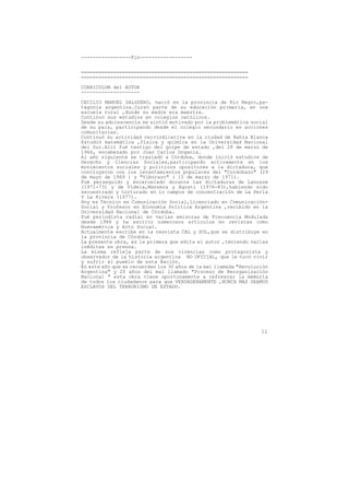-----------------Fin------------------


=========================================================
=========================================================

CURRICULUM del AUTOR
--------------------

CECILIO MANUEL SALGUERO, nació en la provincia de Río Negro,pa-
tagonia argentina.Cursó parte de su educación primaria, en una
escuela rural ,donde su madre era maestra.
Continuó sus estudios en colegios católicos.
Desde su adolescencia se sintió motivado por la problemática social
de su pais, participando desde el colegio secundario en acciones
comunitarias.
Continuó su actividad reivindicativa en la ciudad de Bahía Blanca
Estudió matemática ,física y química en la Universidad Nacional
del Sur.Allí fué testigo del golpe de estado ,del 28 de marzo de
1966, encabezado por Juan Carlos Onganía.
Al año siguiente se trasladó a Córdoba, donde inició estudios de
Derecho y Ciencias Sociales,participando activamente en los
movimientos sociales y políticos opositores a la dictadura, que
concluyeron con los levantamientos populares del "Cordobazo" (29
de mayo de 1969 ) y "Viborazo" ( 15 de marzo de 1971).
Fué perseguido y encarcelado durante las dictaduras de Lanusse
(1971-73) y de Videla,Massera y Agosti (1976-83),habiendo sido
secuestrado y torturado en lo campos de concentración de La Perla
Y La Rivera (1977).
Hoy es Técnico en Comunicación Social,Licenciado en Comunicación-
Social y Profesor en Economía Política Argentina ,recibido en la
Universidad Nacional de Córdoba.
Fué periodista radial en varias emisoras de Frecuencia Modulada
desde 1988 y ha escrito numerosos artículos en revistas como
Nuevamérica y Acto Social.
Actualmente escribe en la resvista CAL y SOL,que se distribuye en
la provincia de Córdoba.
La presente obra, es la primera que edita el autor ,teniendo varias
inéditas en prensa.
La misma refleja parte de sus vivencias como protagonista y
observador de la historia argentina NO OFICIAL, que le tocó vivir
y sufrir al pueblo de esta Nación.
En este año que se recuerdan los 30 años de la mal llamada "Revolución
Argentina" y 20 años del mal llamado "Proceso de Reorganización
Nacional " esta obra viene oportunamente a refrescar la memoria
de todos los ciudadanos para que VERDADERAMENTE ,NUNCA MAS SEAMOS
ESCLAVOS DEL TERRORISMO DE ESTADO.




                                                                   11
 