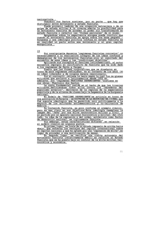 nacionalista .
     Theodoro Dos Santos sostiene, por su parte , que hay que
distinguir entre movimiento y estado fascista.
     Puede provenir también de una ocupación extranjera o de un
golpe de estado militar.A la inversa,admite la posibilidad para
un movimiento fascista de acceder al poder sin transformarse en
estado fascista o revertir las "formas parciales" de sí mismo.
     Apoyándose sobre la experiencia europea puede concluir,que
cuando el movimiento fascista se apoya sobre una base pequeño -
burguesa y una ideología política confusa,el estado fascista es
en realidad un pacto entre ese movimiento y el gran capital
monopolista .


15
      Por consiguiente denomina "regímenes fascistas concretos",no
necesariamente a la realización integral de las ideas confusas y
demagógicas de los movimientos fascistas,sino al resultado del
encuentro de esas ideas y las "condiciones objetivas".
      Aplicando sus conceptos al fascismo latinoamericano, el autor
encuentra impropio el calificativo de fascista que ha sido dado
a los regímenes de Perón y Vargas .
      Puesto que,las formas corporativas que se diseñaron en
torno de esos regímenes reflejaban, en el contexto de los años '30
un ideal liberador y de ninguna manera reaccionario.
      Por el contrario ,retiene la tesis según la cual los re-gíenes
militares que asolaron a latinoamerica desde 1955 en
adelante, son "regímenes FASCISTAS DEPENDIENTES "sostiene en
sus obras, Theotonio dos Santos.
      La razón fundamental reside en el hecho de que las tiranías
militares,definiéndose todos ellos contra los "herederos del
populismo anterior", derivaron de la repulsa de la experiencia
populista y de la alianza de clases bajo la hegemonía de la burguesía
nacional.
      El modelo de "FASCISMO DEPENDIENTE"se articula en torno de
una asociación diferente : LA DOCTRINA DE LA SEGURIDAD NA-CIONAL,que
fué soporte ideológico que ha permitido unir políticamente a la
mayoría de los militares antidemocráticos y to-talitarios de
América .
      Su contenido fascista, es poco conforme al ejemplo clásico,
pero es mas claro en sus objetivos:Esta ideología reemplaza la
imagen del "Jefe" por una élite tecnocrático militar y civil, y
al partido por el aparato nacional burocrático y militar; del otro
lado, la idea de la represión y del orden, entrevisto como factor
de desarrollo nacional, es típicamente fascista .
      Sin embargo, estas características difieren ,en relación
al modelo clásico,en algunos puntos.
      En primer lugar, se trata de un estado impuesto de arriba hacia
abajo, que refuerza las ventajas del capital internacional sobre
el capital nacional y que ha optado por una "represión de élite",en
lugar de proceder a una movilización de masas.
      En segundo lugar, se verifica una cierta autonomía del
movimiento fascista (relativamente débil),en relación al Estado
fascista,que se ha puesto bajo el control de la élite militar,tec-
nocrática y económica.



                                                                  11
 
