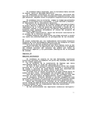El cordobazo había terminado, pero la dictadura había sellado
su suerte hacia el derrumbe,definitivo .
      El gobernador interventor Dr.Jose Caballero (militante del
Opus Dei y conocido por sus ideas falangistas corporativistas),tuvo
que renunciar ,dejando trunco un proyecto corporativista en marcha
.
      El cordobazo tuvo la virtud de romper la trampa que pretendía
imponer la dictadura.Hizo trascender, a nivel nacional y mundial,
el descontento de la resistencia opositora.
      No fué sino el despertar de un pueblo maduro,que quería elegir
su propio destino y gobierno.Se puso en evidencia una vez más la
importancia de la lucha de masas,que aglutinada a través de sus
intereses comunes y conducida por dirigentes representativos, y
honestos,logró oponerse eficazmente al avance del proyecto de
dominación imperialista .
      Como hecho significativo, marcó una división cualitativa en
el proceso de la historia nacional.
      Podemos asegurar que quedo atrás,una etapa nacional y surgió
una nueva era,caracterizada por el protagonismo de las alianzas

20
de clases conducidas por los trabajadores movilizados.Surgieron
banderas de lucha marcadamente democráticas que formaron el nuevo
andamiaje de la cultura polpular participativa .
     La solidaridad fué enaltecida como valor máximo,junto al del
trabajador y su tarea,la importancia de la cooperación y la defensa
del interés nacional del conjunto del pueblo por sobre la
penetración imperial y los postulados ideológicos de la sociedad
de consumo.

Capítulo IV

ANALISIS SOCIÓLOGICO

     El cordobazo se inserta en las mas destacadas coyunturas
históricas,marcando nítidamente los picos mas elevados de avance
en las luchas populares.
     Es el producto de la acumulación de fuerzas que venía
realizándose desde la caída del peronismo en 1955.
     En esos 14 años sucesivos enfrentamientos,entre las clases
sociales de la vida nacional,sucesivas alianzas y contralianzas
de clases y sectores de clase.Fueron dando por resultado,una
importante acumulación de fuerza social y política.
     La misma tuvo el objeto de probocar el gran avance hacia un
modelo de pais libre, construyendo una sociedad mas solidaria .
     Para que surgiera el fenómeno social del cordobazo hubo que
recorrer un lento camino de desencuentros luchas y desgastes.
     Se ensayaron diversos métodos y salidas pragmáticas,como
elecciones indirectas con proscripción,pactos electorales,planes
de lucha,movilizaciones,elecciones provinciales graduales,etc.
     Hasta que finalmente,se confluyó en un frente antidicta-
torial,donde una gama de sectores sociales fué conformando una gran
fuerza,alrededor de los trabajadores fabriles,asalariados
y jóvenes de clase media .
     Se fué estructurando una importante conduccion multiparti-



                                                                 11
 