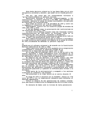 Este hecho decisivo,culminó en la ley Saenz Peña,con el voto
obligatorio,universal y secreto, que acabó con el fraude patrióti-
co.
     Fué así, que nunca mas los conservadores volvieron a
"ga-nar"electoralmente el gobierno nacional.
     Recurrieron entonces a utilizar corporativamente, a dos
instituciones; la Iglesia católica y las FFAA, para defender sus
intereses ,mediante el golpe de estado,convinándolo con períodos
de elecciones con proscripciones .
     Esta etapa se inició, el 6 de setiembre de 1930 y contó con
la hegemonía y conducción del partido conservador.
     Similarmente, ocurrió con los sucesivos golpes de estados de
1955,1963,1966 y 1976.
     A las que debemos sumar la proscripción del justicialismo en
las elecciones de 1958 y 1964.
     La Unión Civica Radical,surgida luego del fracasado intento
insurreccionalista de 1890,centro su principal lucha en la
instauración del voto secreto ,universal y obligatorio.
     Fué,también víctima de derrocamientos por golpes de es-tado,en
1930 y 1966 y de proscripción entre 1930 y 1945.
     Pero cometió errores históricos que lo llevaron a contradecir
su linea histórica,participando activamente en el golpe de estado
de 1955,olvidándose de defender al gobierno legítimo

26
elegido por el sufragio universal y de acuerdo con la Constitución
Nacional,democrática de 1853 y 1949.
      Igual o peor error cometió en 1976,ayudando con su conspiración
irresponsable,a instaurar el genocida sistema de la
Doctrina de la Seguridad Nacional desde 1976 a 1983.
      En la etapa que nos preocupa 1966 a 1973,la UCR se unió a las
fuerzas populares a veces pasivamente,otras activamente en la
multipartidaria que se formó en Córdoba,junto al movimiento obrero
de resistencia contra el sistema fascista dependiente .
      En especial,hay que destacar a su sector juvenil que tomó
conciencia de la lucha contra la dictadura y el imperialismo.
      Por su parte el justicialismo,conducido desde el exilio por
su fundador,Juan Domingo Perón,fué capaz de aglutinar a todos los
sectores nacionales que buscaban liberarse de la dictadura.
      En Córdoba los viejos cuadros del partido,fueron empujados
por la juventud ,que se volcó a la calle a dinamizar todas las
estructuras del Movimiento.Llevándolo a prestigiarse ante todos
los sectores populares y a ganarse la confianza para voltear a la
dictadura .
      Formó parte de la multisectorial y acompañó a los sectores
sindicales,la juventud y las mujeres.
      Fué proscripto y su lider estuvo en el exilio durante 18
años.
      El golpe de 1976 lo encontró sin su fundador ,muerto el 1ºde
julio de 1974 y sin la organización necesaria para enfrentar al
fascismo dependiente .
      Sufrió la sangría de dos generaciones de cuadros interme-
dios,que fueron la mayoría de los desaparecidos de la última tiranía
.
      No obstante de haber sido la víctima de tanta persecución



                                                                  11
 