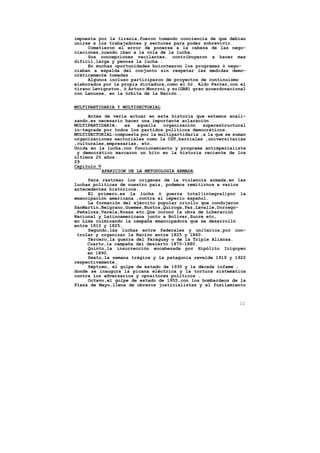 impuesta por la tiranía,fueron tomando conciencia de que debían
unirse a los trabajadores y sectores para poder sobrevivir.
     Cometieron el error de ponerse a la cabeza de las nego-
ciaciones,cuando iban a la cola de la lucha.
     Sus concepciones vacilantes, contribuyeron a hacer mas
dificil,larga y penosa la lucha .
     En muchas oportunidades boicotearon los programas ó nego-
ciaban a espalda del conjunto sin respetar las medidas demo-
cráticamente tomadas .
     Algunos incluso participaron de proyectos de continuismo
elaborados por la propia dictadura,como el Dr. Aldo Ferrer,con el
tirano Levignston, ó Arturo Monrroi y su(GAN) gran acuerdonacional
con Lanusse, en la órbita de la Nación .


MULTIPARTIDARIA Y MULTISECTORIAL

     Antes de verla actuar en esta historia que estamos anali-
zando,es necesario hacer una importante aclaración .
MULTIPARTIDARIA:    es  aquella   organización   superestructural
in-tegrada por todos los partidos políticos democráticos.
MULTISECTORIAL:compuesta por la multipartidaria ,a la que se suman
organizaciones sectoriales como la CGT,barriales ,universitarias
,culturales,empresarias, etc.
Unida en la lucha,con funcionamiento y programa antimperialista
 y democrático marcaron un hito en la historia reciente de los
últimos 25 años.
29
Capítulo V
           APARICION DE LA METODOLOGIA ARMADA

     Para rastrear los origenes de la violencia armada,en las
luchas políticas de nuestro pais, podemos remitirnos a varios
antecedentes históricos.
     El primero,es la lucha ó guerra total(integral)por la
emancipación americana ,contra el imperio español.
     La formación del ejército popular criollo que condujeron
SanMartín,Belgrano,Guemes,Bustos,Quiroga,Paz,Lavalle,Dorrego-
,Peñaloza,Varela,Rosas etc.Que coronó la obra de Liberación
Nacional y Latinoamericana junto a Bolivar,Sucre etc,
en Lima culminando la campaña emancipadora que se desarrolló
entre 1810 y 1825.
     Segundo,las luchas entre federales y unitarios,por con-
 trolar y organizar la Nación entre 1825 y 1860.
     Tercero,la guerra del Paraguay o de la Triple Alianza.
     Cuarto,la campaña del desierto 1870-1880.
     Quinto,la insurrección encabezada por Hipólito Irigoyen
     en 1890.
     Sexto,la semana trágica y la patagonia revelde 1919 y 1922
respectivamente.
     Séptimo, el golpe de estado de 1930 y la década infame ,
donde se inaugura la picana eléctrica y la tortura sistemática
contra los adversarios y opositores políticos .
     Octavo,el golpe de estado de 1955,con los bombardeos de la
Plaza de Mayo,llena de obreros justicialistas y el fusilamiento



                                                               11
 