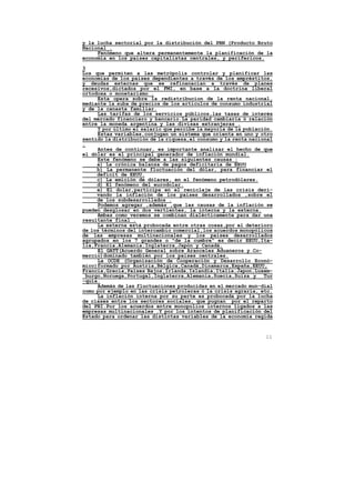 y la lucha sectorial por la distribución del PBN (Producto Bruto
Nacional .
     Fenómeno que altera permanentemente la planificación de la
economía en los paises capitalistas centrales, y perifericos.

3
Los que permiten a las metrópolis controlar y planificar las
economias de los paises dependientes a través de los empréstitos,
y deudas externas que se refinanacian a través de planes
recesivos,dictados por el FMI, en base a la doctrina liberal
ortodoxa o monetarismo .
     Esta opera sobre la redistribucion de la renta nacional,
mediante la suba de precios de los artículos de consumo industrial
y de la canasta familiar.
     Las tarifas de los servicios públicos,las tasas de interés
del mercado financiero y bancario.La paridad cambiaria ó relación
entre la moneda argentina y las divisas extranjeras .
     Y por último el salario que percibe la mayoría de la población.
     Estas variables,conjugan un sistema que orienta en uno y otro
sentido la distribución de la riqueza,el consumo y la renta nacional
.
     Antes de continuar, es importante analizar el hecho de que
el dólar es el principal generador de inflación mundial.
     Este fenómeno se debe a las siguientes causas :
     a) La crónica balanza de pagos deficitaria de EEUU
     b) La permanente fluctuación del dólar, para financiar el
     deficit de EEUU.
     c) La emición de dólares, en el fenómeno petrodólares.
     d) El fenómeno del eurodolar.
     e) El dolar,participa en el reciclaje de las crisis deri-
     vando la inflación de los paises desarrollados ,sobre el
     de los subdesarrollados .
     Podemos agregar ,además ,que las causas de la inflación se
pueden desglosar en dos vertientes, la interna y la externa.
     Ambas como veremos se combinan dialécticamente para dar una
resultante final .
     La externa está probocada entre otras cosas,por el deterioro
de los términos del intercambio comercial,los acuerdos monopólicos
de las empresas multinacionales y los paises desarrollados
agrupados en los 7 grandes o "de la cumbre" es decir EEUU,Ita-
lia,Francia,Alemania,Inglaterra,Japón y Canadá.
     El GATT(Acuerdo General sobre Aranceles Aduaneros y Co-
mercio)dominado también por los paises centrales.
     La OCDE (Organización de Cooperación y Desarrollo Econó-
mico)formado por Austria,Bélgica,Canadá,Dinamarca,España,EEUU,
Francia,Grecia,Paises Bajos,Irlanda,Islandia,Italia,Japon,Luxem-
 burgo,Noruega,Portugal,Inglaterra,Alemania,Suecia,Suiza y Tur
-quía.
     Además de las fluctuaciones producidas en el mercado mun-dial
como por ejemplo en las crisis petroleras ó la crisis agraria, etc.
     La inflación interna por su parte es probocada por la lucha
de clases entre los sectores sociales, que pugnan por el reparto
del PBI.Por los acuerdos entre monopolios internos ligados a las
empresas multinacionales .Y por los intentos de planificación del
Estado para ordenar las distintas variables de la economía regida



                                                                 11
 
