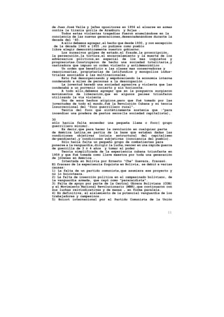 de Juan José Valle y jefes opositores en 1956 al alzarse en armas
contra la tiranía gorila de Aramburu y Rojas .
     Todos estas violentas tragedias fueron acumulándose en la
conciencia de las nuevas generaciones,desencadenándose durante la
decada del '60.
     A ello debemos agregar,el hecho que desde l930, y con excepción
 de la década 1945 a 1955 ,no pudimos como pueblo
libre elegir democráticamente nuestro gobierno.
     Los sucesivos golpes de estado,el fraude,la proscripción,
la persecución,la tortura,el encarcelamiento y la muerte de los
adversarios políticos,en especial de los mas inquietos y
progresistas.Construyeron de hecho una sociedad totalitaria,y
castradora que impuso un orden violento y antidemocrático .
     Un orden que beneficio a las clases mas conservadoras y
reaccionarias, propietarias de latifundios y monopolios indus-
triales asociados a las multinacionales.
     Esto fué desorganizando y empobreciendo la economia interna
condenando a miles de personas a la desocupación .
     La juventud heredó una sociedad agresiva y violenta que las
condenaba a un porvenir incierto y sin horizonte.
     A todo ello,debemos agregar que en la posguerra surgieron
movimientos de liberación,que en algunos paises triunfaron
utilizando la vía violenta .
     Uno de esos hechos atípicos,pero que fué tomado por las
juventudes de todo el mundo,fué la Revolución Cubana y su teoria
insurreccional del "foco guerrillero rural".
     Teoría del foco que sintéticamente sostenía que :"para
incendiar una pradera de pastos secos(la sociedad capitalista),

30
sólo hacíia falta encender una pequeña llama o foco( grupo
guerrillero mínimo).
     Es decir,que para hacer la revolución en cualquier parte
de América Latina,se partía de la base que estaban dadas las
condiciones objetivas (crisis estructural del capitalismo
de-pendiente),y condiciones subjetivas (conciencia del pueblo).
     Sólo hacía falta un pequeño grupo de combatientes para
ponerse a la vanguardia,dirigir la lucha,vencer en una rápida guerra
de guerrilla de 3 ó 4 años y tomar el poder .
     Teoría simplificada de la experiencia cubana triunfante en
1959 y que fué tomada como llave maestra por toda una generación
de jóvenes en América .
     Intentada en Bolivia por Ernesto "Che" Guevara, fracasó.
El fracaso de la experiencia foquista en Bolivia, se debió a varias
causas:
1) La falta de un partido comunista,que asumiera ese proyecto y
no lo boicoteara.
2) La falta de inserción política en el campesinado boliviano, de
la vanguardia armada, que cayó como "paracaidista".
3) Falta de apoyo por parte de la Central Obrera Boliviana (COB)
y el Movimiento Nacional Revolucionario (MNR),que continuaron con
sus luchas reivindicativas y de masas , en forma paralela.
4) En definitiva, el aislamiento de la potencial vanguardia de los
trabajadores y campesinos.
5) Boicot internacional por el Partido Comunista de la Unión



                                                                 11
 