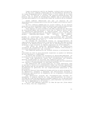 Luego su posterior exilio en España, culminó esta situación.
      Es muy útil tambien investigar en los documentos secretos de
la logia Propaganda-2(P-2) donde Videla y Viola jefes de la logia
local "Por la Patria" y sucursal de aquella,sostenian:que era
preciso dar el golpe de estado,para impedir que el peronismo se
vuelque masivamente a la izquierda,luego de la muerte de su fundador
.
      Queda tambien demostrado por que ,la mayoría de los
desa-paracidos y presos políticos son de origen y militancia justi-
cialista.
      Es útil señalar,además,que el tirano Videla, en la reunión
anual de la Junta Interamericana de Defensa,realizada en Montevideo
en 1975,declaró :"Moriran todos los que sean necesarios".
      Para imponer el plan económico del FMI,conducido por Martínez
de Hoz,necesitaban una escusa y esta fué la "guerra sucia contra
la subversion".Aprovechando y capitalizando los errores del
infantilismo,cometidos por el foquismo urbano y ru-ral, de algunos
grupos     rebeldes,desligados     del    conjunto     del    pueblo.
                                                Otro   elemento    de
prueba lo constituyen las mismas declaraciones del dictador
Videla(ver diario del Juicio Nº15 )donde sos-tiene:"la guerrilla
estaba aniquilada,ya en 1977 ".
      Se trataba en realidad,de buscar el aniquiliamiento de
importantes fuerzas opositoras a las políticas del FMI,que ha-bían
surgido y se desarrollaron a partir de la resistencia al partido
golpista y que tuvieron su máxima expresión en el"cordobazo".
      Como hecho de masas,fue desencadenante de importantes
in-tentos de reconquista de los derechos humanos individuales y
sociales,aplastados por las tiranías .
      Una numerosa generación de jóvenes obreros y estudiantes fué
35
creciendo en todo el pais,buscando organizar al pueblo en defensa
de sus derechos y libertades.
      La parte mas notable se incorporó al peronismo,bebiendo en
su historia y en su proyecto las raices del movimiento de liberación.
      Como toda generación nueva fué incorporando sus propios
aportes dinamizando el accionar del espectro político.
      Constituyó así una nueva alternativa de poder que fué sumándose
con fuerza y transformando la realidad nacional.
      Esa generación fué visualizada por la clase dominante como
un peligro y hacia alli convergieron todas las fuerzas represivas
que durante mas de una década trataron de destruir sistemáticamen-
te,mediante el genocidio de las organizaciones populares y sus
militantes .
El objetivo central fué siempre el mismo,achicar al pais,no permitir
su desarrollo integral y mantener las estructuras sociales y
económicas que permitan la hegemonía de la oligarquía financiera
y terrateniente .
      Esa generacion surgida del "Cordobazo",que buscaba en-
grandecer a nuestra Nación en todo sentido,mejorar su nivel y
calidad de vida,fué perseguida sistemáticamente con la metodología
nazi-fascista,(fascismo dependiente), para mantener las estructu-
ras de la dependencia y el atraso .
      De allí que debimos soportar la idea de que ser jóven menor
de 30 años, era ser sospechoso.



                                                                  11
 