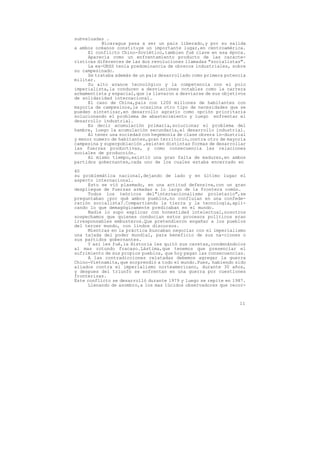 subvaluadas .
            Nicaragua pasa a ser un pais liberado,y por su salida
a ambos océanos constituye un importante lugar,en centroamérica.
      El conflicto Chino-Soviético,tambien fué clave en esa época.
      Aparecía como un enfrentamiento producto de las caracte-
rísticas diferentes de las dos revoluciones llamadas "socialistas".
      La ex-URSS tenía predominancia de obreros industriales, sobre
su campesinado.
      Se trataba además de un pais desarrollado como primera potencia
militar.
      Su alto avance tecnológico y la competencia con el polo
imperialista,la conducen a desviaciones notables como la carrera
armamentista y espacial,que la llevaron a desviarse de sus objetivos
de solidaridad internacional.
      El caso de China,pais con 1200 millones de habitantes con
mayoría de campesinos,le ocasiona otro tipo de necesidades que se
pueden sintetizar,en desarrollo agrario como opción prioritaria
solucionando el problema de abastecimiento y luego enfrentar el
desarrollo industrial.
      Es decir acumulación primaria,solucionar el problema del
hambre, luego la acumulación secundaria,el desarrollo industrial.
      Al tener una sociedad con hegemonía de clase obrera in-dustrial
y menor numero de habitantes,gran territorio,contra otro de mayoría
campesina y superpoblación ,existen distintas formas de desarrollar
las fuerzas productivas, y como consecuencia las relaciones
sociales de producción.
      Al mismo tiempo,existió una gran falta de madurez,en ambos
partidos gobernantes,cada uno de los cuales estaba encerrado en

40
su problemática nacional,dejando de lado y en último lugar el
aspecto internacional.
     Esto se vió plasmado, en una actitud defensiva,con un gran
despliegue de fuerzas armadas a lo largo de la frontera común.
     Todos los teóricos del"internacionalismo proletario",se
preguntaban ¿por qué ambos pueblos,no confluian en una confede-
ración socialista?.Compartiendo la tierra y la tecnología,apli-
cando lo que demagógicamente predicaban en el mundo.
     Nadie lo supo explicar con honestidad intelectual,nosotros
sospechamos que quienes conducian estos procesos políticos eran
irresponsables embusteros.Que pretendieron engañar a los pueblos
del tercer mundo, con lindos discursos.
     Mientras en la práctica buscaban negociar con el imperialismo
una tajada del poder mundial, para beneficio de sus na-ciones o
sus partidos gobernantes.
     Y así les fué,la Historia les quitó sus caretas,condenándolos
al mas rotundo fracaso.Lástima,que tenemos que presenciar el
sufrimiento de sus propios pueblos, que hoy pagan las consecuencias.
     A las contradicciones relatadas debemos agregar la guerra
Chino-Vietnamita,que sorprendió a todo el mundo.Pues, habiendo sido
aliados contra el imperialismo norteamericano, durante 30 años,
y despues del triunfo se enfrentan en una guerra por cuestiones
fronterizas.
Este conflicto se desarrolló durante 1979 y luego se repite en 1987.
     Llenando de asombro,a los mas lúcidos observadores que recor-



                                                                  11
 