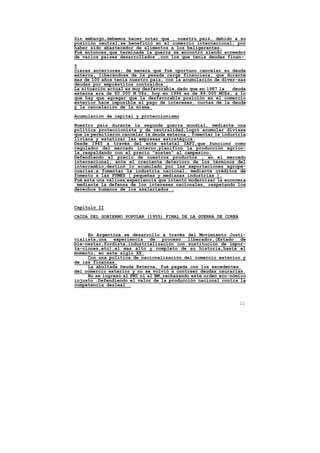 Sin embargo,debemos hacer notar que , nuestro pais, debido a su
posición neutral,se benefició en el comercio internacional, por
haber sido abastecedor de alimentos a los beligerantes.
Fué entonces,que terminada la guerra se encontró siendo acreedor
de varios paises desarrollados ,con los que tenía deudas finan-

5
cieras anteriores; de manera que fué oportuno cancelar su deuda
externa, liberándose de la pesada carga financiera, que durante
mas de 100 años tenía nuestro pais, con la acumulación de diver-sas
deudas por empréstitos contraídos .
La situación actual es muy desfavorable,dado que en 1987 la   deuda
externa era de 60.000 M U$s, hoy en 1996 es de 89.000 MU$s, a lo
que hay que agregar que la desfavorable posición en el comercio
exterior hace imposible el pago de intereses, cuotas de la deuda
y la cancelación de la misma.

Acumulación de capital y proteccionismo

Nuestro pais durante la segunda guerra mundial, mediante una
política proteccionista y de neutralidad,logró acumular divisas
que le permitieron cancelar la deuda externa , fomentar la industria
liviana y estatizar las empresas estratégica.
Desde 1945 a través del ente estatal IAPI,que funcionó como
regulador del mercado interno,planificó la producción agríco-
la,respaldando con el precio "sosten" al campesino.
Defendiendo el precio de nuestros productos , en el mercado
internacional, ante el creciente deterioro de los términos del
intercambio,destinó lo acumulado por las exportaciones agrope-
cuarias,a fomentar la industria nacional, mediante créditos de
fomento a las PYMES ( pequeñas y medianas industrias ).
Fué esta una valiosa experiencia que intentó modernizar la economía
 mediante la defensa de los intereses nacionales, respetando los
derechos humanos de los asalariados .


Capítulo II

CAIDA DEL GOBIERNO POPULAR (1955) FINAL DE LA GUERRA DE COREA



     En Argentina se desarrollo a través del Movimiento Justi-
cialista,una   experiencia de proceso liberador,(Estado de
bie-nestar,fordista,industrialización con sustitución de impor-
ta-ciones,etc),el mas alto y completo de su historia,hasta el
momento, en este siglo XX.
     Con una política de nacionalización del comercio exterior y
de las finanzas.
     La abultada Deuda Externa, fué pagada con los excedentes
del comercio exterior y no se volvió a contraer deudas usurarias.
     No se ingresó al FMI ni al BM,rechazando este orden eco-nómico
injusto .Defendiendo el valor de la producción nacional contra la
competencia desleal .



                                                                 11
 