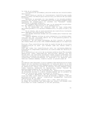 la vida en el planeta.
      Los efectos de las bombas y misiles serán de una incontrolable
destrucción.
      Hasta ahora,no existe el conocimiento científico,que pueda
permitir tener los medios para neutralizar,los efectos de las armas
nucleares.
      Haciendo un parangón con las espadas y los escudos,podemos
asegurar que existen las "espadas"(misiles,torpedos,bombas,armas
nucleares de ataque),pero no existen los "escudos" (armas
defensivas ó paragua atómico).
      Así,podemos explicarnos por que, no se resuelven los pro-ble-
mas del hambre,la explotación y el subdesarrollo.
      No es casual,que los inventos como el rayo lacer,sean
aplicados,primero a la carrera armamentista y no para la paz y la
vida.
      No es casual, que un gran porcentaje de científicos tra-bajen
para empresas multinacionales bélicas.
      Las deudas externas mismas son utilizadas para financiar esa
competencia.
      Tambien debemos colocar en esta categoría a la carrera espa-
cial,que por ser utilizada dentro de la beligerancia,desvía su
correcto interés científico .
A propósito de las armas nucleares, es útil conocer la opinion
del Premio Nobel de la Paz 1995 JOSEPH ROSBLAT,dada en un reportaje
.
Dice así :"Los científicos han sido la razón última de la ca-rrera
armamentista,en su afan      por diseñar cada vez nuevas armas y
competir.
Creo que todos los científicos,no sólo los nucleares,deberían
plantearse su responsabilidad moral.La ciencia debe ser abierta,no
secreta".
En lo referente al uso civil de la energía atómica dice:"No se puede
generalizar sobre seguridad.Las aplicaciones médicas son muy
útiles.Pero las centrales nucleares tienen algunos problemas.Los
reactores nucleares son muchas veces introducidos en un pais con
intenciones siniestras(obtener el know-how y el material para
fabricar bombas).Además, todavía existe la posibilidad de

50
accidentes como Chernobyl.Y aun no sabemos cómo deshacernos en forma
segura de los residuos nucleares.Por lo tanto,es mejor no ir muy
lejos con la energía nuclear.Debemos poner todos nuestros esfuerzos
en desarrollar nuevas fuentes de energía nuclear.Debemos poner
todos nuestros esfuerzos en desarrollar nuevas fuentes de
energía,especialmente en los países del Sur".
"En realidad, yo fuí uno de los primeros en desarrollar el concepto
de disuasión nuclear.Y a decir verdad,también fuí el primero en
notar su falacia.Las armas nucleares no sirven."
      El proyecto Manhattan, del que participó Rosblat, hasta
fines de 1944, costó 2000 millones de dólares y empleó a 160.000
personas-incluidos varios cinetíficos europeos-en distintos
laboratorios de los EEUU.
En Los Alamos trabajaron ,entre 1942 y 1945, 2000 técnicos.
La bomba de Hiroshima fué fabricada con Uranio 235.Pesaba 4500
Kilos.Mató en forma inmediata a 140.000 personas.



                                                                 11
 