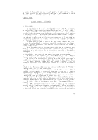 La bomba de Nagasaki,era una pequeña pelota de plutonio de 6 kilos
de peso.Liberó una energía equivalente a 20 millones de Kilos de
dinamita.Mató a 70.000 personas instantaneamente.

Capíulo VIII


          CRISIS INTERNA   ARGENTINA

EL RODRIGAZO
      La agudización de la crisis del petroleo de 1973-74, repercute
en nuestro pais,haciendo fracasar el pacto social y el plan trienal.
      Como muchos funcionarios luego lo reconocieron,no fué prevista
y la inflación internacional de los petrodólares arrastró al fracaso
al gobierno justicialista,agudizando sus contradicciones internas.
      Se llaman petrodólares,a esa masa de divisas que acumularon
los paises productores de hidrocarburos,debido a la defensa del
precio del crudo,que les permitio manejar una cantidad importante
de fondos finacieros .
      En esa oportunidad el precio del petroleo aumentó el 400%
lo que desestabilizó al mercado mundial,permitiendo una trans-
ferencia de capitales,hacia los paises productores de esa ma-teria
prima, estratégica.
      Este fenómeno,deribó en una aceleración de la inflación mun-
dial,el aumentó del proteccionismo comercial,mediante barreras
aduaneras y la subvención de la producción agraria en los paises
centrales.
      Perjudicando aun mas,el deterioro de los términos del
in-tercambio y en especial las exportaciones agropecuarias.
      El Ministro de Economía,Celestino Rodrigo,aplicó la típica
fórmula del FMI,produciendo devaluación y recesión.
      Al modelo,se lo enfrentó con un plan de lucha con movili-
zación,que produjo su caida junto a la huida de José Lopez Rega.
      Vinieron después Gomez Morales,Cafiero y Mondelli,en una
sucesión de hechos,que terminaron creando el clima de dispersión

51
total de las fuerzas políticas,que habían conformado el FREJULI(-
Frente Justicialista de Liberación ).
     Al mismo tiempo,que se disgrega el frente,se consolida el
partido golpista,que va ocupando lugares claves en el aparato
represivo(por ejemplo:el Gral. Harguindeguy,es Jefe de la Po-licía
Federal),jefes de las policías provinciales,ocupada por militares
 retirados o en actividad,de la linea dura ).
     El decreto firmado por el Dr. Luder,permitiendo la parti-
cipación directa de las FFAA,en la represión de los opositores y
reveldes,en el Operativo Independencia, en la provincia de Tucumán.
     Se intervinieron sindicatos como Luz y Fuerza,y SMATA en
Córdoba.
     Las FFAA se transforman en un poder paralelo y van aplicando
métodos de torturas generalizados contra los militantes populares.
     En 1975,en la XI Conferencia de Ejércitos Americanos,el
ex-general Videla(ex-comandante del Ejército)anuncia la aplicación



                                                                 11
 