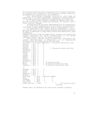 Re-volución Industrial,que se caracteriza por el avance tecnológi-
co,civernética,la robótica,la electrónica,la energía atómica,la
petroquímica,la computación y la biogenética.
      Esos adelantos,mal manejados provocan en esta etapa de
transicion a la nueva era,grandes catástrofes sociales:desocu-
pación,hambre,miseria,subdesarrollo,depredación ecológica,etc.
      En el nuevo orden económico mundial,se deberan crear las
mejores condiciones de trabajo,aprovechando los avances cientí-
ficos técnicos logrados.
      La disminución de las horas laborales,de 8,a 6 ó 4 horas/dias.
      De las 44 horas semanales,a 20 ó 30 horas,con una remuneración
justa,sera la base imprescindible para un orden mundial justo.
      La humanización del trabajo productivo,mediante la incor-
poración del robot y las tecnologías de punta,disminuyendo las horas
de labor,y aumentando la seguridad y condiciones ambientales ,será
fundamental.
Aumentará de esta forma la producción,el consumo y los puestos de
trabajo eliminando las lacras sociales,tanto en los paises
subdesarrollados, como en los industrializados .
      Para ello,ya existen algunos avances muy importantes que
podemos detallar,segun la estadística de la Organización
In-ternacional del Trabajo(OIT) del año 1983.
Finlandia : 32,3 horas semanales ( 6 horas,45 minutos por día)
Austria    : 33,3 "        "
Polonia    : 35,1 "        "
Hungria    : 35,3 "        "
Belgica    : 35,5 "        "       ( 7 horas,10 minutos por dia)
Dinamarca : 35,5 "         "
Australia : 36,9 "         "
Suecia     : 37,7 "        "
Israel     : 38,0 "        "
Canada     : 38,4 "        "
España     : 38,4 "        "
Grecia     : 38,5 "        "
Francia    : 38,9 "        "
N.Zelandia: 39,5 "         "
EE.UU      : 40,1 "        " (8 horas por dia)
Rusia      : 40,3 "        " (8 horas,5 minutos por dia)
Alemania : 40,5 "          " (8 horas,10 minutos por dia)

56
Irlanda   : 40,8    "       "
Chipre    : 41,0    "       "
Suiza     : 43,1    "       "
Argentina : 44,0    "       "
Burundi   : 45,0    "       "
Hong Kong     :    45,5    horas por semana.
Peru          :    47,8      "         "
Singapur      :    48,9      "         "
Sir Lanka     :    48,9       "        "
Costa Rica    :    49,3       "        "
Corea del Sur :     54,4        "          "     (10 horas,52 minu-
                                            tos/dia)

Veamos ahora la diferencia de horas entre varones y mujeres



                                                                 11
 