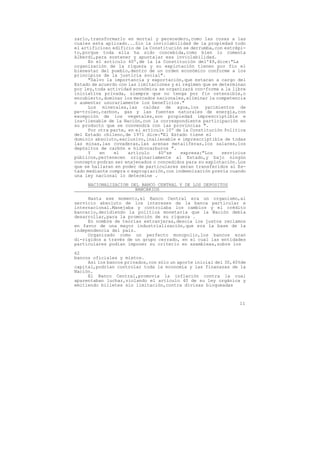 zarlo,transformarlo en mortal y perecedero,como las cosas a las
cuales esta aplicado...Sin la inviolabilidad de la propiedad todo
el artificioso edificio de la Constitución se derrumba,con estrépi-
to,porque toda ella ha sido concebida,como bien lo comenta
Alberdi,para sostener y apuntalar esa inviolabilidad.
      En el artículo 40º,de la la Constitución del'49,dice:"La
organización de la riqueza y su explotación tienen por fin el
bienestar del pueblo,dentro de un orden económico conforme a los
principios de la justicia social".
      "Salvo la importancia y exportación,que estaran a cargo del
Estado de acuerdo con las limitaciones y el regimen que se determinan
por ley,toda actividad económica se organizará con-forme a la libre
iniciativa privada, siempre que no tenga por fin ostensible,o
encubierto,dominar los mercados nacionales,eliminar la competencia
o aumentar usurariamente los beneficios."
      Los minerales,las caidas de agua,los yacimientos de
pe-troleo,carbon, gas y las fuentes naturales de energía,con
excepción de los vegetales,son propiedad imprescriptible e
ina-lienable de la Nación,con la correspondiente participación en
su producto que se convendrá con las provincias ".
      Por otra parte, en el artículo 10º de la Constitución Política
del Estado chileno,de 1971 dice:"El Estado tiene el
dominio absoluto,exclusivo,inalienable e imprescriptible de todas
las minas,las covaderas,las arenas metaliferas,los salares,los
depósitos de carbón e hidrocarburos ".
      Y    en   el    artículo    40ºse    expresa:"Los     servicios
públicos,pertenecen originariamente al Estado,y bajo ningún
concepto podran ser enajenados o concedidos para su explotación.Los
que se hallaran en poder de particulares seran transferidos al Es-
tado mediante compra o expropiación,con indemnización previa cuando
una ley nacional lo determine .

     NACIONALIZACION DEL BANCO CENTRAL Y DE LOS DEPOSITOS
                       BANCARIOS

     Hasta ese momento,el Banco Central era un organismo,al
servicio absoluto de los intereses de la banca particular e
internacional.Manejaba y controlaba los cambios y el crédito
bancario,decidiendo la política monetaria que la Nación debía
desarrollar,para la promoción de su riqueza .
     En nombre de teorías extranjeras,desoía los justos reclamos
en favor de una mayor industrialización,que era la base de la
independencia del pais.
     Organizado como un perfecto monopolio,los bancos eran
di-rigidos a través de un grupo cerrado, en el cual las entidades
particulares podian imponer su criterio en asambleas,sobre los

62
bancos oficiales y mixtos.
     Así los bancos privados,con sólo un aporte inicial del 30,40%de
capital,podrían controlar toda la economía y las finanazas de la
Nación.
     El Banco Central,promovía la inflación contra la cual
aparentaban luchar,violando el artículo 40 de su ley orgánica y
emitiendo billetes sin limitación,contra divisas bloqueadas



                                                                  11
 