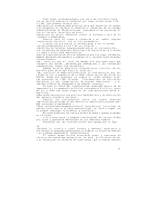 Como todos recordamos,había una serie de contradicciones
con el partido Demócrata conducido por James Carter entre 1976
a 1980, que podemos resumir así:
a)En política atómica,EEUU presiona para que Argentina se someta
a su hegemonía en relación al desarrollo industrial de la energía
atómica.Tratado de Tlateloico,que subordina a las potencias el
control de esta tecnología de punta.
b)Política de boicot cerealero contra la ex-URSS,a raiz de la
invasión a Afganistan.
     Nuestro pais se niega a colaborar,y en cambio negocia
im-portantes contratos, con un alto sobreprecio.
     A partir de los cuales la ex-URSS,pasa a ser el primer
cliente,comprándonos el 40 % de los cereales .
c)Política de Derechos Humanos,donde entran en contradicción,
con los métodos de represión fascistas y la negativa de la ti-ranía
a llamar a elecciones democráticas.
d)Se le niega abastecimiento de armamentos por vía legal (en-mienda
Hampry-Kennedy),obligándolo a comprar en el mercado negro de armas
convencionales.
e)El conflicto por el Canal de Beagle,fué instigado para que
surgiera una guerra limítrofe,que permitiera a las industrias
armamentista, vender sus excedentes.
     Además existían poderosos intereses,para controlar el,im-
portante paso petrolero hacia el Pacífico.
f)El conflicto de Malvinas,constituyó la contradiccion más an-
ta-gónica con la hegemonía de la OTAN (Organización del Atlántico
Norte) donde por momentos se rompió el orden mundial mili-
tar,quebrando el TIAR (Tratado       Interamericano de Asistencia
Recíproca),la OEA (Organización de Estados Americanos)         y el
sistema interno de seguridad y de defensa nacional.
     Si bien el final del conflicto,fué reubicado dentro de la
dependencia y la hegemonía de EEUU,el antecedente histórico, queda
en pie y abre una nueva etapa en las contradicciones entre el
Norte-Sur.
g)La deuda externa,con una política improductiva y de destrucción
del aparato económico nacional .
     Agudiza una contradicción entre los mismos sectores
capi-talistas,partidarios del desarrollo dependiente,quienes que-
dan excluidos y marginados .
h)Los secuestrados,desaparecidos,el genocidio,el terrorismo de
estado,constituyó un sistema represivo,que los llevó a romper con
su propia ideología "occidental y cristiana".
     El costo político los lleva a perder aliados y quedan aislados
en el mundo.
     A ello contribuyó la campaña internacional de los exciliados
políticos y gobiernos defensores de los derechos humanos .
     Resumidas asi las contradicciones mas agudas,que no supo

64
resolver la tiranía a nivel interno y externo, agudizaron y
aceleraron su desgaste,apresurando el regreso al estado de derecho
y al sistema democrático constitucional.
      El pueblo argentino,fué acumulando poder y cambiando la
relacion de fuerza desfavorable de los años 1975/76,hasta aislar
a la tiranía,de los sectores de clase media ,que lo habían apoyado



                                                                11
 