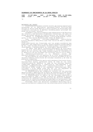 CALENDARIO DE VENCIMIENTOS DE LA DEUDA PUBLICA

1995    10.937 MU$s     1997    11.544 MU$s      1999 11.304 MU$s
1996    9.607 "     1998    10.937 "    2000     10.615 MU$s

78



RECUERDOS DEL PASADO
     A continuación haremos un breve reconto,de algunas expresiones
difundidas en la publicación quincenal,"Carta Política,"que
dirigía el doctor Hugo Martini,y entre quienes se encontraba,como
columnista invitado el Dr Mariano Grondona,asesor principal del
grupo de militares "azules".
     Acompañó a Juan Carlos Onganía,como subsecretario del Ministro
del Interior y fué ferviente colaborador intelectual, de todos los
golpes de estado habidos en nuestro pais,en los últimos 30 años.
     También lo acompañaban,Miguel H.Alurralde,Rosendo M.Fra-
ga(h), y Juan Carlos Murdocca,como Jefes de Redacción.
     Eran    columnistas    invitados,además:Raúl     Cuello,Carlos
A.Flori,Heriberto Kahn,Felix Luna Juan Carlos de Pablo y Rodolfo
Pandolfi.
Dicha publicación era financiada, por los grupos económicos mas
poderosos ,que fomentaron el golpe, beneficiándose económicamente
de él, como Acindar,Ford,Radio Rivadavia,Radio Continental,Te-
chint,Massey y Ferguson,Banco de Intercambio Regional(BIR).
       El señor Juan María Courard(9),presidente de Ford Motor
Argentina S.A. decía:"Los hechos prueban la verdad.Marchamos hoy
dentro de los carriles del orden necesario,para el crecimiento y
el desarrollo de una sociedad cuyo principal escollo es el enemi-
go    subversivo,hoy-gracias    a    la    enérgica    acción    del
gobierno-diezmado y en los umbrales de su total aniquilamiento".
     De esta manera se justificaba la violación sistemática de los
derechos humanos,contra miles de víctimas inocentes y de toda la
población argentina.
     El doctor Grondona(10),decía,refiriéndose al Horizonte Inter-
nacional:"Los puntos cardinales estan de moda en los foros
internacionales.El NORTE,es la suma de las naciones desarro-
lladas,sean democráticas o comunistas.El SUR,comprende a las
naciones subdesarrolladas,sean comunistas,militares o demo-
cráticas.El ESTE, alude a los régimenes comunistas,sean desa-
rrollados o no.El OESTE tiene que ver con los regímenes no
comunistas,cualquiera sea el grado de su desarrollo.
     El NOROESTE,sería por ejemplo,el conjunto de las naciones
desarrolladas y democráticas.Su punto de referencia,los EE.UU,sus
áreas de pertenencia,América del Norte,Europa Occidental y Japón.
     El NOROESTE,sería el ámbito de las naciones comunistas y
desarrolladas:la URSS y Europa Oriental.El SUDESTE,la porción
comunista del subdesarrollo :China,Corea del Norte.El SUDOESTE
la porción no comunista,subdesarrollada:América Latina(salvo Cuba
sudoriental)y amplias porciones de Africa,Asia y el Medio Oriente.
     Kissinger tenía una ubicación claramente Norte.Para él,lo
esencial era definir y desarrollar las relaciones entre los EE.UU.Su



                                                                 11
 