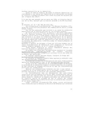 diafana ventanillla de la impositiva.
     Quien se tome el trabajo, de sumar la evasión impositiva, el
contrabando y las rentas por depósitos en el extranjero ve-rá,que
el circuito clandestino,mueve unos 20000 millones de dolares por
año (3ºparte del PBI)".

A lo que hay que agregar que en marzo de 1996, el Director Nacio-
nal de la DGI, declaró que la evación asiende a 24.000 millones

82
de dólares ,el 30 % del PBI,de este año.
      Por otra parte,en la primavera del '75, Mariano Grondona, (15),
dice:"La crisis militar,proyectó dos nombre,Carlos Delia y Jorge
Rafael Videla.
      Son los dos generales que tuvieron a su cargo la conducción
mayoritaria de la opinión militar en los últimos sucesos.
      En Carta Política Nº30,en la página 6 ,de fecha septiembre
de 1975, Mariano Grondona dice:"La crisis militar,proyectó dos
nombres :Carlos Delia y Jorge Rafael Videla.Son los dos generales
que tuvieron a su cargo la conducción mayoritaria de la opinión
militar en los últimos sucesos.El primero de ellos, es un oficial
del Estado Mayor,del arma de Caballería,el más antiguo,estuvo en
la Escuela de Caballería (1960/62),luego en Rosario,despues en
Córdoba(1967/68).
Ascendió a General de Brigada a fines de 1971,fué miembro de la
Junta Interamericana de Defensa.En 1975 reemplazó al fallecido
General Eugenio Salgado, en el 3º Cuerpo de Ejército .
      Jorge Rafael Videla,es el cuarto comandante general del
Ejército durante el gobierno peronista.
      El primero fue Jorge Raul Carcagno,quien sustentó el lla-mado
profesionalismo     comprometido,donde     se    intentó    conciliar
("Operativo Dorrego",por ejemplo),el accionar cívico del arma con
un sector del peronismo.
      El segundo Leandro Enrique Anaya, inauguró la etapa del
profesionalismo prescindente.
      El tercero, el General Alberto Numa Laplane,la defendió como
del profesionalismo integrado.
      La etapa que se abre con la designación del gral.Videla,podría
definirse redundatemente como la del profesionalismo militar.
      Va mas allá del comprometido de la primera etapa, al en-focar
el problema de la subversión.Supera a la prescindencia, en la medida
en que sostiene un esquema militar,en el que las interferencias
políticas son inadmisibles.
      Margina las integraciones formales con tal o cual sector
y penetra en la de fondo,dentro de la sociedad, condicionando el
proceso nacional,a la solución del problema subversidvo.
      La reivindicación que la designación del gral.Videla
im-plica,es exclusivamente militar.No debe interpretarse como un
hecho para ser capitalizado por sectores políticos que pretenden
ahora asumirlo cuando,en su momento,faltaban las definiciones y
el ejército sentía la soledad de ser el blanco del ataque
subversivo."Mandar-dijo Videla-es dirigir el esfuerzo del conjunto
en un objeto superior".-
      Luego ,continua diciendo(16):"En plena crisis militar,el
Gral.Videla dirigió un mensaje al Ministro de Defensa cuyo contenido



                                                                  11
 