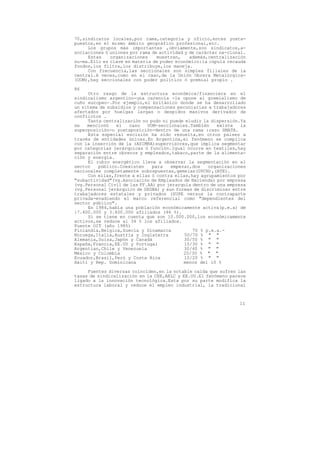 70,sindicatos locales,por rama,categoría y oficio,entes yuxta-
puestos,en el mismo ámbito geográfico profesional,etc.
     Los grupos más importantes ,obviamente,son sindicatos,a-
sociaciones ó uniones por rama de actividad y de carácter na-cional.
     Estas    organizaciones     muestran,    además,centralización
su-ma.Ello es clave en materia de poder económico:la cúpula recauda
fondos,los filtra,los distribuye,los maneja.
     Con frecuencia,las seccionales son simples filiales de la
central.A veces,como en el caso,de la Unión Obrera Metalúrgica-
(UOM),hay seccionales con poder político ó gremial propio .

86
     Otro rasgo de la estructura económica/financiera en el
sindicalismo argentino-una carencia -la opone al gremialismo de
cuño europeo-.Por ejemplo,el británico donde se ha desarrollado
un sitema de subsidios y compensaciones pecuniarias a trabajadores
afectados por huelgas largas o despidos masivos derivados de
conflictos .
     Tanta centralización no pudo ni puede eludir la dispersión.Ya
se   mencionó   el   caso    UOM-seccionales.También     existe   la
superposición-o yuxtaposición-dentro de una rama :caso SMATA.
     Esta especial escisión ha sido resuelta,en otros paises a
través de entidades únicas.En Argentina,el fenómeno se complica
con la inserción de la (ASIMRA)supervisores,que implica segmentar
por categorías jerárquicas ó función.Igual ocurre en textiles,hay
separación entre obreros y empleados,tabaco,parte de la alimenta-
ción y energía.
     El rubro energético lleva a observar la segmentación en el
sector   público.Coexisten     para   empezar,dos    organizaciones
nacionales completamente sobrepuestas,gemelas(UPCN),(ATE).
     Con ellas,frente a ellas ó contra ellas,hay agrupamientos por
"subactividad"(vg.Asociación de Empleados de Hacienda) por empresa
(vg.Personal Civil de las FF.AA) por jerarquía dentro de una empresa
(vg.Personal jerárquico de SEGBA) y aun formas de discriminar entre
trabajadores estatales y privados (SUPE versus la contraparte
privada-evadiendo el marco referencial como "dependientes del
sector público".
     En 1984,había una población económicamente activa(p.e.a) de
:7.400.000 y 3.400.000 afiliados (46 %).
     Si se tiene en cuenta que son 10.000.000,los económicamente
activos,se reduce al 34 % los afiliados.
Fuente OIT (año 1985)
Finlandia,Belgica,Suecia y Dinamarca           70 % p.e.a.-
Noruega,Italia,Austria y Inglaterra        50/70 % " "
Alemania,Suiza,Japón y Canadá              30/50 % " "
España,Francia,EE.UU y Portugal            15/30 % " "
Argentian,Chile y Venezuela                30/40 % " "
México y Colombia                          20/30 % " "
Ecuador,Brasil,Perú y Costa Rica           10/20 % " "
Haiti y Rep. Dominicana                    menos del 10 %

     Fuentes diversas coinciden,en la notable caida que sufren las
tasas de sindicalización en la CEE,AELC y EE.UU.El fenómeno parece
ligado a la innovación tecnológica.Esta por su parte modifica la
estructura laboral y reduce el empleo industrial, la tradicional



                                                                 11
 