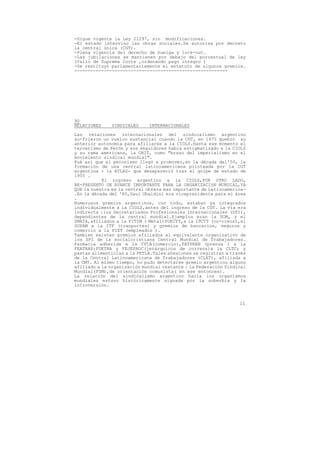 -Sigue vigente la Ley 21297, sin modificaciones.
-El estado intervino las obras sociales.Se autoriza por decreto
la central única (CGT).
-Plena vigencia del derecho de huelga y lock-out.
-Las jubilaciones se mantienen por debajo del porcentual de ley
(fallo de Suprema Corte ,ordenando pago íntegro )
-Se restituyó parlamentariamente el estatuto de algunos gremios.
---------------------------------------------------------




90
RELACIONES    SINDICALES     INTERNACIONALES

Las relaciones internacionales del sindicalismo argentino
su-frieron un vuelco sustancial cuando la CGT, en 1975 quebró su
anterior autonomía para afiliarse a la CIOLS.Hasta ese momento el
tercerismo de Perón y sus seguidores habia estigmatizado a la CIOLS
y su rama americana, la ORIT, como "brazo del imperialismo en el
movimiento sindical mundial".
Fué así que el peronismo llegó a promover,en la década del'50, la
formación de una central latinoamericana piloteada por la CGT
argentina - la ATLAS- que desapareció tras el golpe de estado de
1955 .
           El ingreso argentino a la CIOLS,POR OTRO LADO,
RE-PRESENTO UN AVANCE IMPORTANTE PARA LA ORGANIZACIóN MUNDIAL,YA
QUE la nuestra es la central obrera mas importante de Latinoamerica-
.En la década del '80,Saul Ubaldini era vicepresidente para el área
.
Numerosos gremios argentinos, con todo, estaban ya integrados
individualmente a la CIOLS,antes del ingreso de la CGT. La vía era
indirecta :los Secretariados Profesionales Internacionales (SPI),
dependientes de la central mundial.Ejemplos eran la UOM, y el
SMATA,afiliados a la FITIM ( Metal)FOECYT,a la IPCTT (co-rreos),el
SUPAM a la ITF (tranportes) y gremios de bancarios, seguros y
comercio a la FIET (empleados ).
Tambien existen gremios afiliados al equivalente organizativo de
los SPI de la socialcristiana Central Mundial de Trabajadores.
Farmacia adherida a la TFCA(comercio),FATPREN (prensa ) a la
FEATRAP;FOETRA y FEJEPROC(jerárquicos de correos)a la CLTC; y
pastas alimenticias a la FETLA.Tales ahesiones se registran a través
de la Central Latinoamericana de Trabajadores (CLAT), afiliada a
la CMT. Al mismo tiempo, no pudo detectarse gremio argentino alguno
afiliado a la organización mundial restante : la Federación Sindical
Mundial(FSM),de orientación comunista( en ese entonces).
La relación del sindicalismo argentino hacia los organismos
mundiales estuvo históricamente signada por la soberbia y la
introversión.



                                                                 11
 