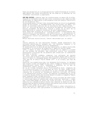 Hubo una excepción,en la etapa peronista (1945-55)donde se in-tentó
debilmente una nueva reincersión de las FFAA en la defensa de los
intereses nacionales y populares.
LEY DEL OLVIDO: tambien aquí se intenta poner un manto de ol-vido,
negando el verdadero sentido que tiene la presencia del imperialismo
detentando un importante y estratégica zona de nuestro territorio
en el Atlántico Sur.
Se pretende hacer olvidar todo, buscando hacer un juicio a un pequeño
grupo de militares, y recomponiendo las relaciones con EEUU, sin
hacer un profundo análisis de la existencia del imperialismo.
Pero la actitud de parte de Inglaterra de abarcar una nueva zona
marina alrededor de Malvinas, vuelve a poner en el polo de la
contradicción a nuestra situación de pais dependiente.
Este "partido" surgido de la alianza de clases conservadoras del
status-quo,es profundamente     antidemocrático    y antipopular,se
dedicó a socabar las estructuras de los partidos mayoritarios y
a conspirar contra los gobiernos libremente elegidos por el voto
popular .
Estos sectores minoritarios, fueron derrotados por la resis-

95
tencia popular en sus múltiples formas, donde prevaleció las
acciones pacíficas,la bandera por los Derechos Humanos y la
Democracia,como sistema político permanente .
El saldo positivo no deja de ser muy importante, si damos una mirada
profunda a la historia de Argentina y América Latina desde
1930, y vemos la gran incidencia tenida por el imperio a través
de los golpes de estados, que atentaron contra los intereses
personales y sociales de los pueblos que luchan por la liberación
nacional y social.
En este sentido podemos comparar los procesos de paises
ve-cinos,como el Brasil,que tuvo una dictadura desde 1964 a 1985,es
decir 21 años (!).Paraguay desde 1952 soportó un dictador vitalicio
,por mas de 35 años.Y Chile desde 1973 a un tirano, por mas de
15 años.
Nosotros los argentinos,como los hermanos bolivianos, no dejamos
que ningun tirano se perpetue por tanto tiempo,el maldito proceso
genocida,duró hasta 1983, cayéndose a pedasos, en la que se
sucedieron cuatro juntas, y 6 dictadores .
En la ya citada revistas Carta Política(19)se dice respecto de
la victoria militar:" El 23 de mayo de 1975, el gral. Acdel Vilas
realizó una conferencia de prensa en la que informó que "desde el
comienzo de la acción en Tucuman,el Ejército infligió 350 bajas
a la subversión".Dichas cifras, se habrian incrementado en un 40
% a partir de esa fecha.Así ha sido desarticulada la compañía "Ramon
Rosa Gimenez",como unidad militar.
La subversión,entonces podrá efectuar actos aislados de sabo-tajes
y terrorismo pero,no podrá,como antes efectuar desfiles o tomar
una localidad.Desde el punto de vista militar, la victoria del
Ejército es indudable.Estos hechos han imbuido al Ejército de una
mentalidad de guerra necesaria para una fuerza cuyo último conflicto
armado tuvo lugar en el siglo pasado.
Esta situación ha impulsado a los oficiales a tomar conciencia a-
cerca del peligro real que produce la subversión en la Repú-blica



                                                                  11
 