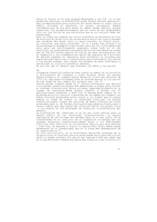 hacia el futuro no ha sido acogido.Watergate y las CIA no lo han
permitido.Entonces la AUTOCRITICA asume formas feroces desconoci-
das,incomprensibles para nosotros.Por mucho menos el ardor latino
habria volteado el gobierno, el propio sistema.El debate
norteamericano de hoy esta hecho en cambio desde adentro, porque
todos-casi sin excepción-aceptan que se trata de ser despiadados
sólo con las fallas de una estructura que en su conjunto debe ser
preservada.
Pero no todas son sombras.La crisis económica se encuentra en vias
de solucion.El dolar otra vez se encuentra entre las cuatro monedas
mas estables del mundo junto al marco francés, el franco suizo.
La inflación, que había alcanzado el 12 % anual fué cortada a la
mitad.Aunque el desempleo sigue firme cerca del 8%, cifra demasiado
alta para ser políticamente aceptable sobre todo en un año
electoral, el resurgimiento economico de los uútimos meses ha creado
mas de 550.000 nuevos empleos.Un factor de este resurgimiento fue
el reembolso a los ciudadanos por parte del gobierno de 8 billones
de dólares pagados en impuestos para estimular la economía.Las
exportaciones agrícolas e industriales particularmente las ventas
a los paises árabes, han creado una balanza de pago favorables y
estimulado el circuito económico general.
Es por eso que el desafío que enfrenta los EEUU y los paises

98
altamente industrializados,es como lograr un cambio en la cre-acion
y distribución de riquezas a nivel mundial entre los paises
desarrollados y el llamado Tercer Mundo.La crisis del petroleo de
1973 y el repliegue norteamericano en Vietnam marcan la iniciación
de una etapa de ese cambio.Por primera vez, los 72
nuevos paises creados desde la 2º Guerra infligieron una derrota
a los paises industrializados.Han demostrado su poder para alterar
el sistema internacional.Ahora entramos imperceptiblemente en un
tiempo de reajustes,desde Arabia Saudita y Europa con el
petroleo,hasta Honduras y EEUU con la banana.Este cambio es el
problema politico clave,el transfondo de los demás.Por ejemplo ,no
habra solución perdurable entre Israel y los árabes que en alguna
medida no tomen en cuenta la necesidad vital,que los paises
industrializados tienen del petroleo de Medio Oriente.Los otros
problemas,sean el de Taiwan,Italia,Portugal,Angola,Chipre,Laos ó
Corea a menos que sean parte del conflicto entre los paises ricos
 y los pobres no son problemas de fondo,son circusntancias del
momento.
La eliminación del comunismo no es ya una clave central para un
manejo adulto de las relaciones internacionales. La guerra
ideológica de las últimas dos décadas para no ir mas lejos, se ha
transformado en el conflicto de la riqueza.En la medida que las
grandes potencias industriales,desde Rusia a los EEUU,pueden
controlar este conflicto en los próximos años,la paz será posible
, como hoy, es absurda e inutil la guerra.Pero entre ambas puede
permanecer en la inseguridad, que es la forma mas desesperante de
la supervivencia ".
En otro artículo(23), el Dr M.Grondona decía:"El problema de un
golpe militar no consiste tanto en quien puede salir para darlo,sino
quien lo puede contener.Por que el que reprime tiene que saber que
es lo que defiende.Siempre hay gente que conspira ,como un ejercicio



                                                                 11
 